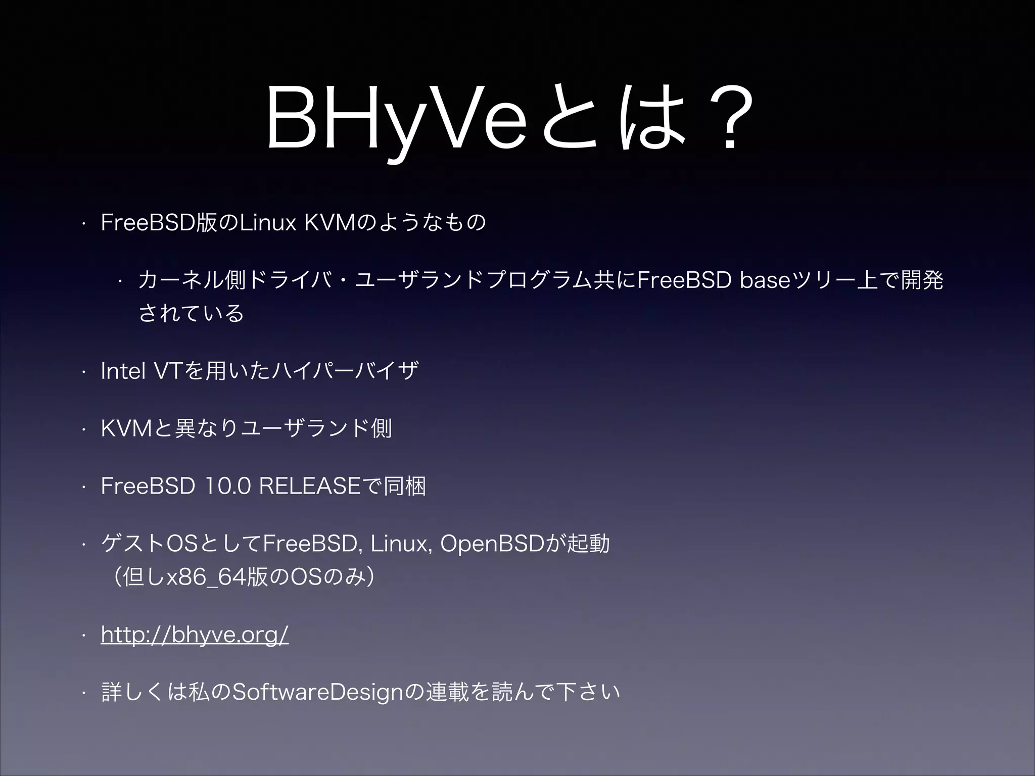 BHyVeとは？
•

FreeBSD版のLinux KVMのようなもの
•

カーネル側ドライバ・ユーザランドプログラム共にFreeBSD baseツリー上で開発
されている

•

Intel VTを用いたハイパーバイザ

•

KVMと異なりユーザランド側

•

FreeBSD 10.0 RELEASEで同梱

•

ゲストOSとしてFreeBSD, Linux, OpenBSDが起動 
（但しx86_64版のOSのみ）

•

http://bhyve.org/

•

詳しくは私のSoftwareDesignの連載を読んで下さい

 