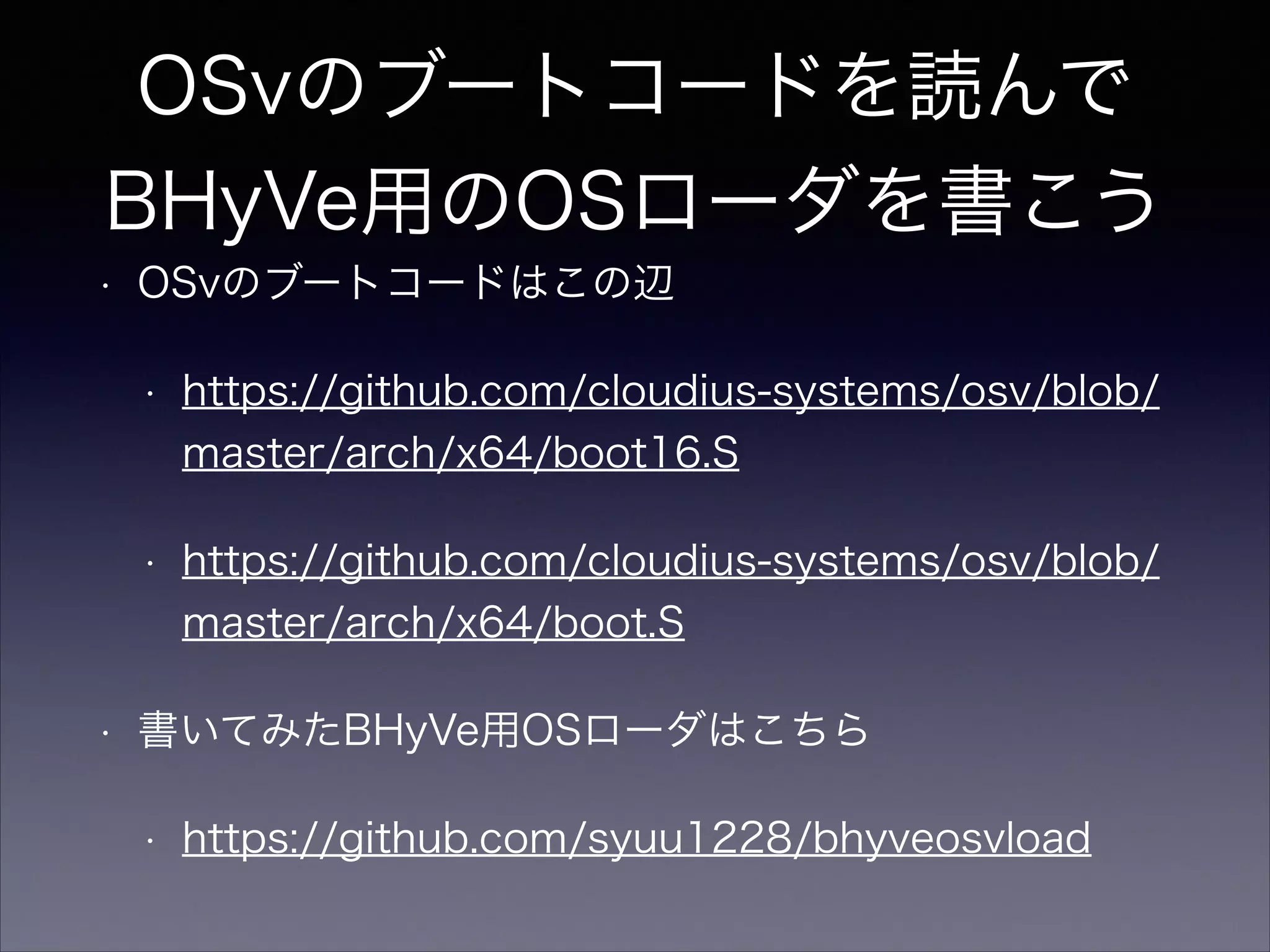 OSvのブートコードを読んで
BHyVe用のOSローダを書こう
•

OSvのブートコードはこの辺
•

•

•

https://github.com/cloudius-systems/osv/blob/
master/arch/x64/boot16.S
https://github.com/cloudius-systems/osv/blob/
master/arch/x64/boot.S

書いてみたBHyVe用OSローダはこちら
•

https://github.com/syuu1228/bhyveosvload

 
