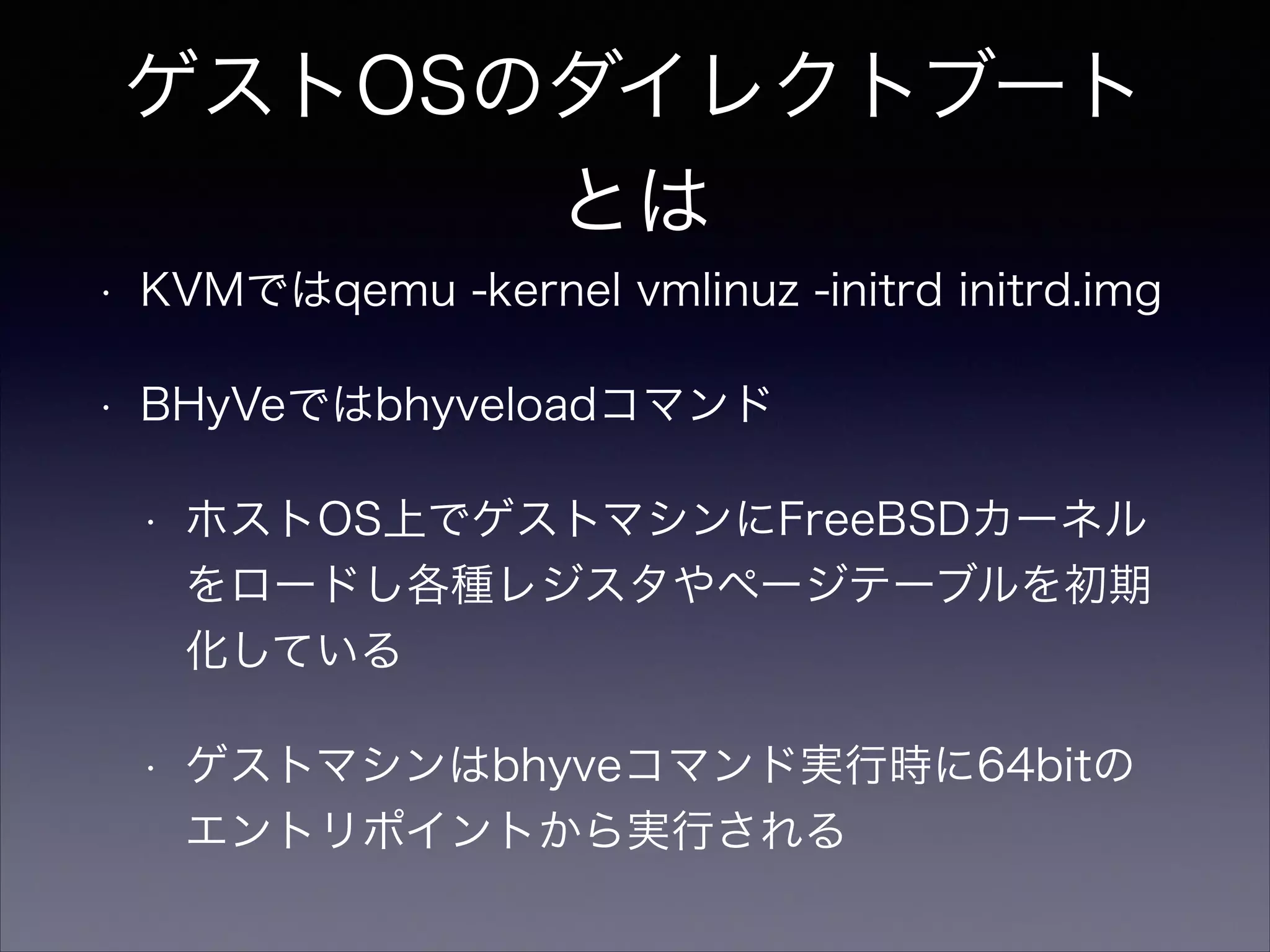 ゲストOSのダイレクトブート
とは
•

KVMではqemu -kernel vmlinuz -initrd initrd.img

•

BHyVeではbhyveloadコマンド
•

ホストOS上でゲストマシンにFreeBSDカーネル
をロードし各種レジスタやページテーブルを初期
化している

•

ゲストマシンはbhyveコマンド実行時に64bitの
エントリポイントから実行される

 
