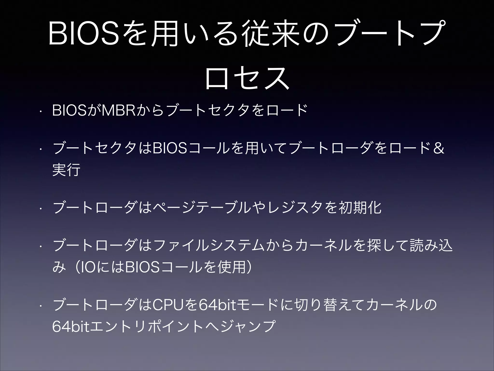 BIOSを用いる従来のブートプ
ロセス
•

BIOSがMBRからブートセクタをロード

•

ブートセクタはBIOSコールを用いてブートローダをロード＆
実行

•

ブートローダはページテーブルやレジスタを初期化

•

ブートローダはファイルシステムからカーネルを探して読み込
み（IOにはBIOSコールを使用）

•

ブートローダはCPUを64bitモードに切り替えてカーネルの
64bitエントリポイントへジャンプ

 