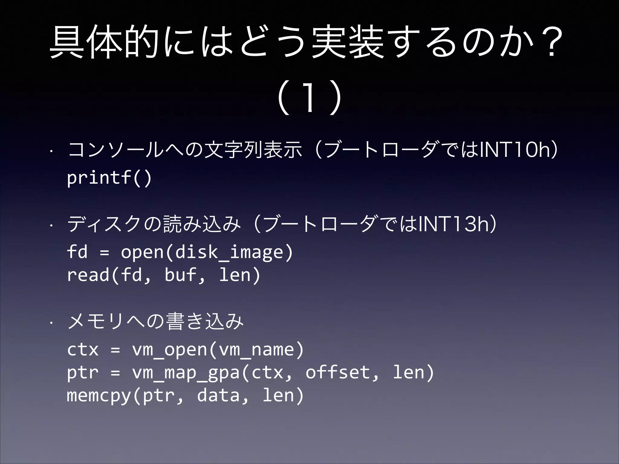 具体的にはどう実装するのか？
（１）
•

コンソールへの文字列表示（ブートローダではINT10h） 
printf()

•

ディスクの読み込み（ブートローダではINT13h） 
fd	
  =	
  open(disk_image) 
read(fd,	
  buf,	
  len)	
  

•

メモリへの書き込み 
ctx	
  =	
  vm_open(vm_name) 
ptr	
  =	
  vm_map_gpa(ctx,	
  offset,	
  len) 
memcpy(ptr,	
  data,	
  len)

 