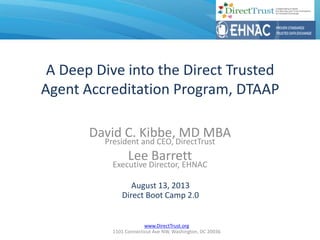 www.DirectTrust.org
1101 Connecticut Ave NW, Washington, DC 20036
A Deep Dive into the Direct Trusted
Agent Accreditation Program, DTAAP
David C. Kibbe, MD MBA
President and CEO, DirectTrust
Lee Barrett
Executive Director, EHNAC
August 13, 2013
Direct Boot Camp 2.0
 