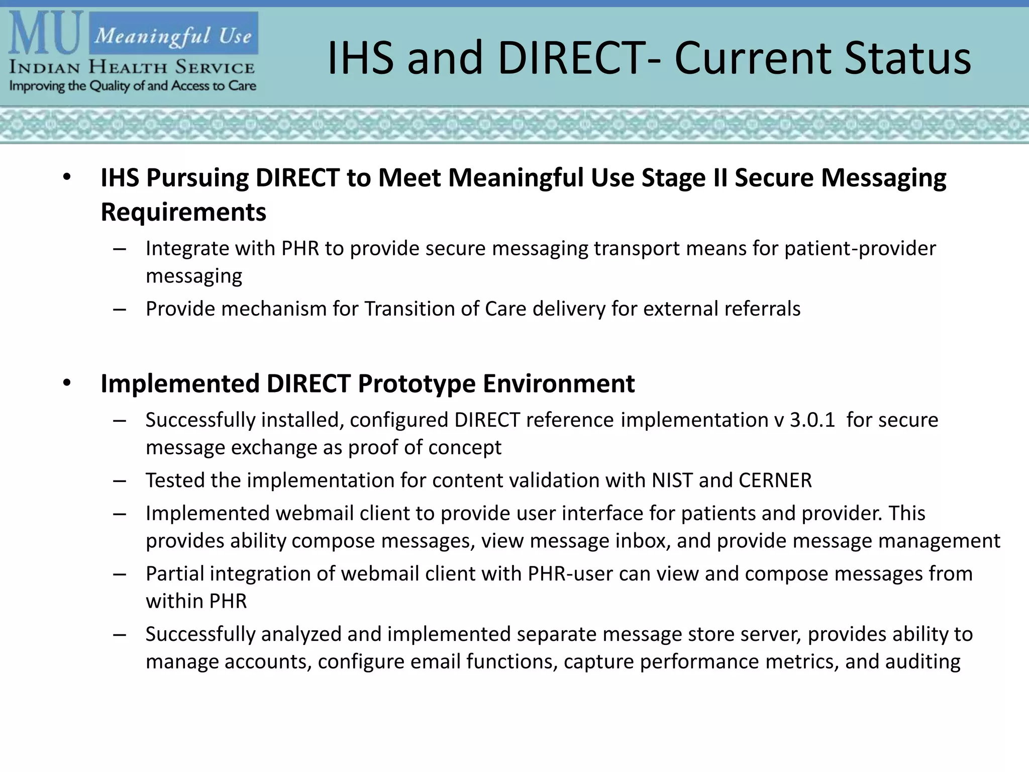 IHS and DIRECT- Current Status
• IHS Pursuing DIRECT to Meet Meaningful Use Stage II Secure Messaging
Requirements
– Integrate with PHR to provide secure messaging transport means for patient-provider
messaging
– Provide mechanism for Transition of Care delivery for external referrals
• Implemented DIRECT Prototype Environment
– Successfully installed, configured DIRECT reference implementation v 3.0.1 for secure
message exchange as proof of concept
– Tested the implementation for content validation with NIST and CERNER
– Implemented webmail client to provide user interface for patients and provider. This
provides ability compose messages, view message inbox, and provide message management
– Partial integration of webmail client with PHR-user can view and compose messages from
within PHR
– Successfully analyzed and implemented separate message store server, provides ability to
manage accounts, configure email functions, capture performance metrics, and auditing
 