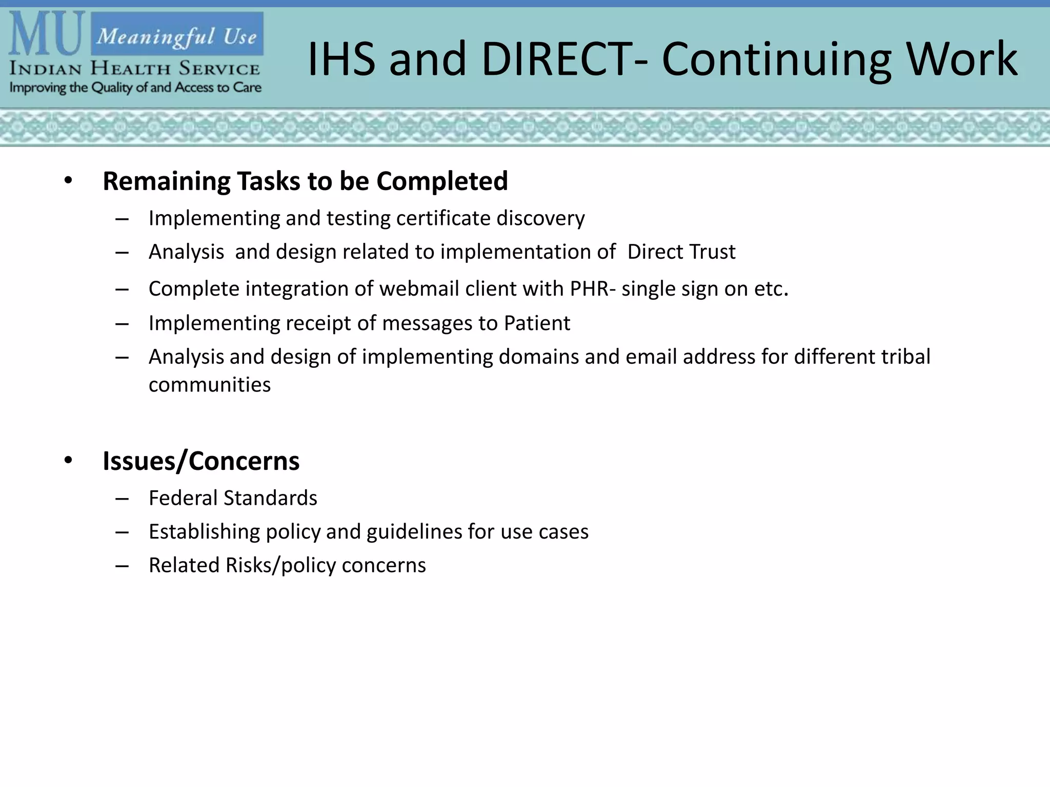 IHS and DIRECT- Continuing Work
• Remaining Tasks to be Completed
– Implementing and testing certificate discovery
– Analysis and design related to implementation of Direct Trust
– Complete integration of webmail client with PHR- single sign on etc.
– Implementing receipt of messages to Patient
– Analysis and design of implementing domains and email address for different tribal
communities
• Issues/Concerns
– Federal Standards
– Establishing policy and guidelines for use cases
– Related Risks/policy concerns
 