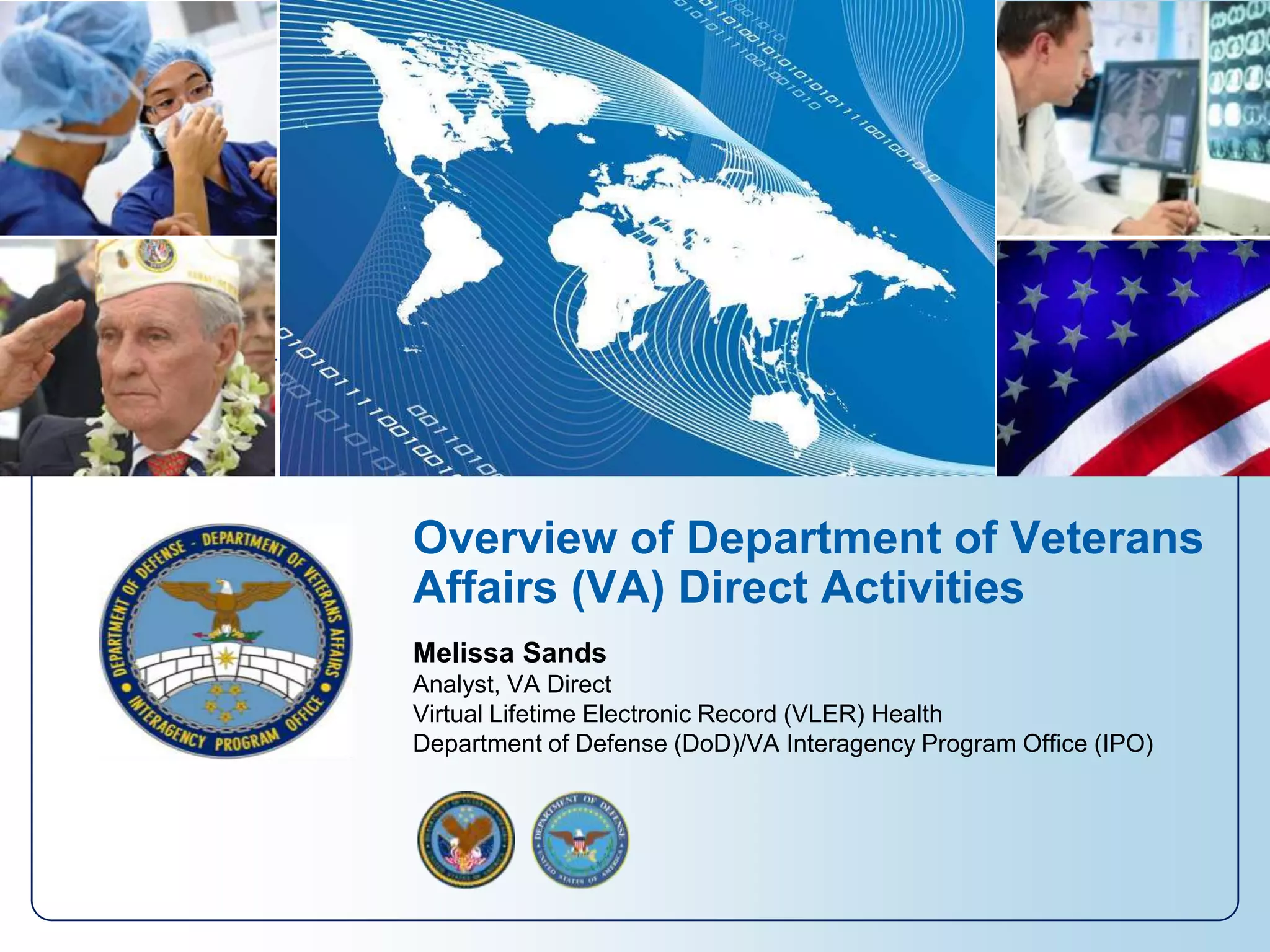 Overview of Department of Veterans
Affairs (VA) Direct Activities
Melissa Sands
Analyst, VA Direct
Virtual Lifetime Electronic Record (VLER) Health
Department of Defense (DoD)/VA Interagency Program Office (IPO)
 