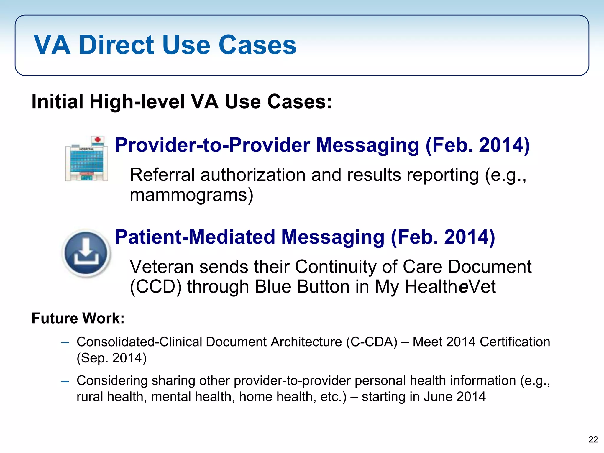 22
Initial High-level VA Use Cases:
Provider-to-Provider Messaging (Feb. 2014)
Referral authorization and results reporting (e.g.,
mammograms)
Patient-Mediated Messaging (Feb. 2014)
Veteran sends their Continuity of Care Document
(CCD) through Blue Button in My HealtheVet
Future Work:
– Consolidated-Clinical Document Architecture (C-CDA) – Meet 2014 Certification
(Sep. 2014)
– Considering sharing other provider-to-provider personal health information (e.g.,
rural health, mental health, home health, etc.) – starting in June 2014
VA Direct Use Cases
 
