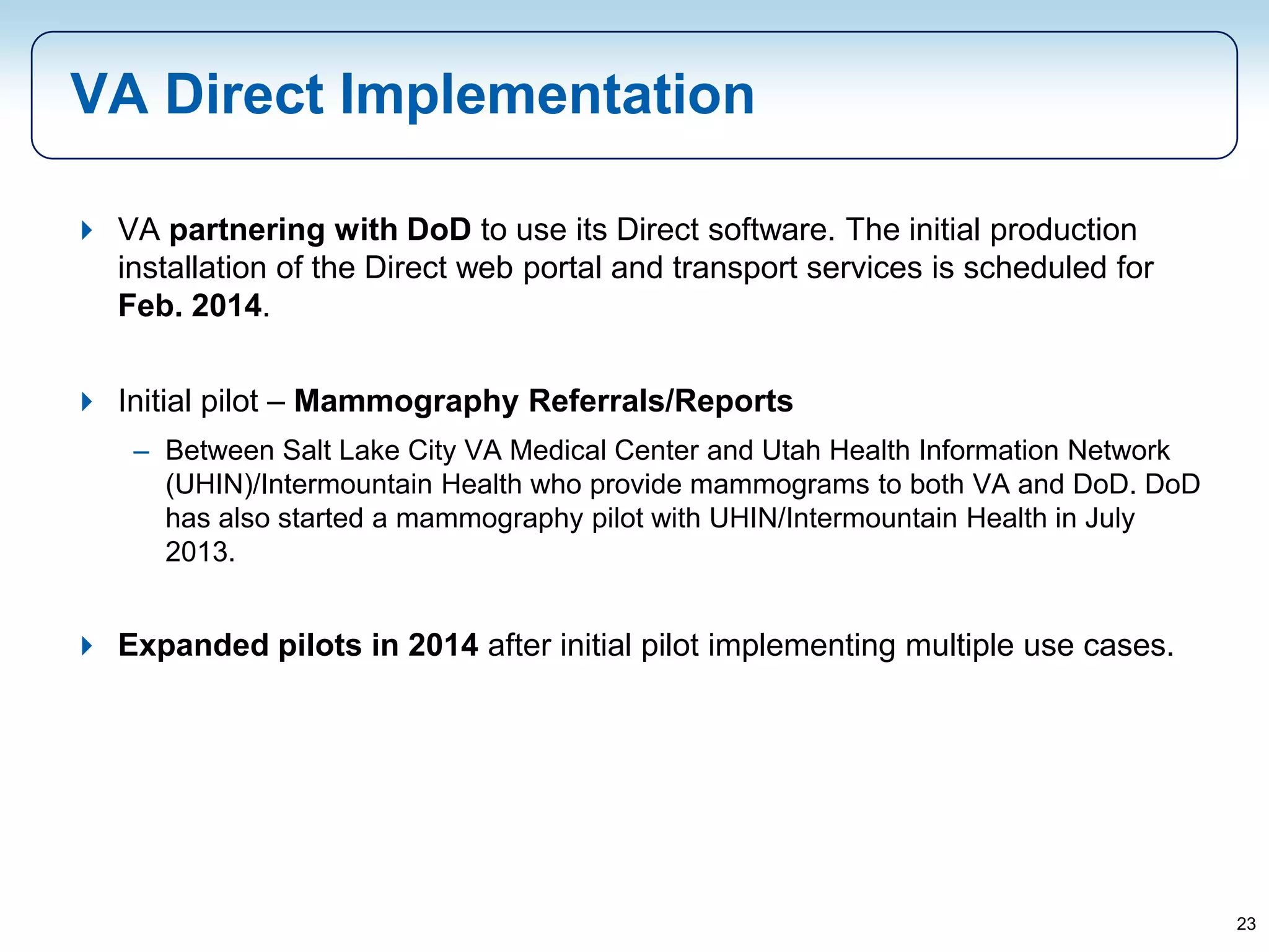 23
VA Direct Implementation
 VA partnering with DoD to use its Direct software. The initial production
installation of the Direct web portal and transport services is scheduled for
Feb. 2014.
 Initial pilot – Mammography Referrals/Reports
– Between Salt Lake City VA Medical Center and Utah Health Information Network
(UHIN)/Intermountain Health who provide mammograms to both VA and DoD. DoD
has also started a mammography pilot with UHIN/Intermountain Health in July
2013.
 Expanded pilots in 2014 after initial pilot implementing multiple use cases.
 