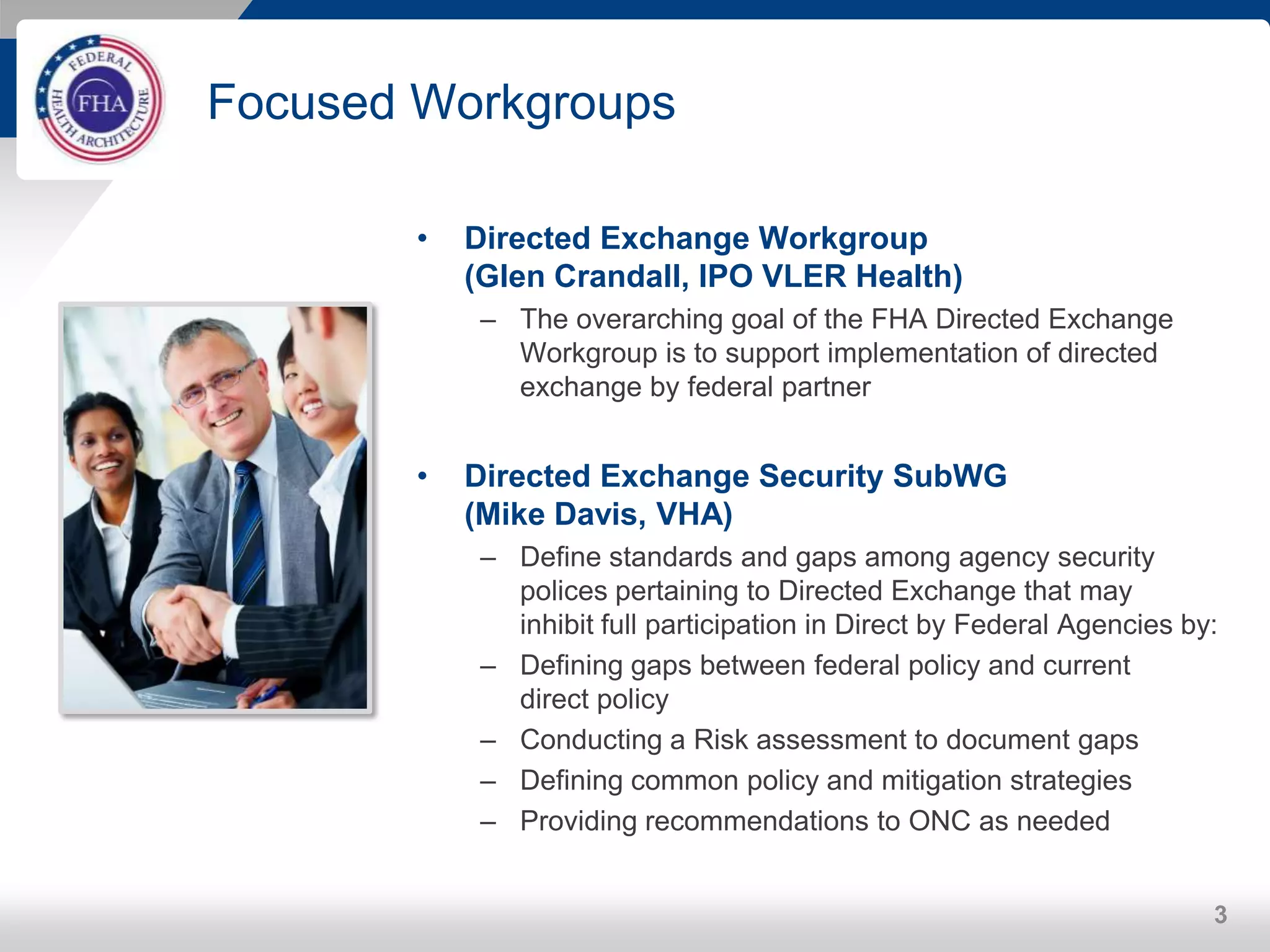 Focused Workgroups
• Directed Exchange Workgroup
(Glen Crandall, IPO VLER Health)
– The overarching goal of the FHA Directed Exchange
Workgroup is to support implementation of directed
exchange by federal partner
• Directed Exchange Security SubWG
(Mike Davis, VHA)
– Define standards and gaps among agency security
polices pertaining to Directed Exchange that may
inhibit full participation in Direct by Federal Agencies by:
– Defining gaps between federal policy and current
direct policy
– Conducting a Risk assessment to document gaps
– Defining common policy and mitigation strategies
– Providing recommendations to ONC as needed
3
 
