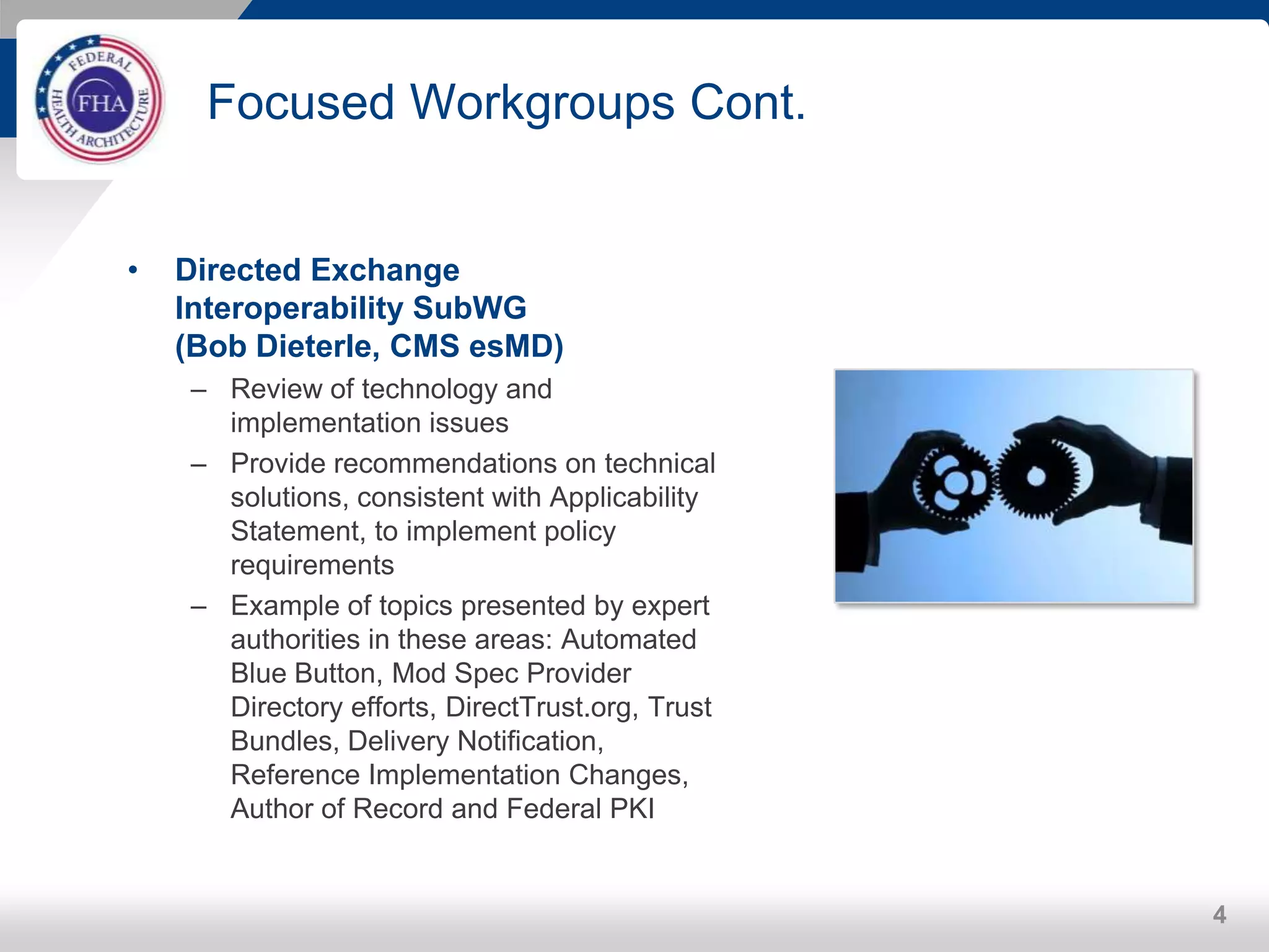 Focused Workgroups Cont.
• Directed Exchange
Interoperability SubWG
(Bob Dieterle, CMS esMD)
– Review of technology and
implementation issues
– Provide recommendations on technical
solutions, consistent with Applicability
Statement, to implement policy
requirements
– Example of topics presented by expert
authorities in these areas: Automated
Blue Button, Mod Spec Provider
Directory efforts, DirectTrust.org, Trust
Bundles, Delivery Notification,
Reference Implementation Changes,
Author of Record and Federal PKI
4
 