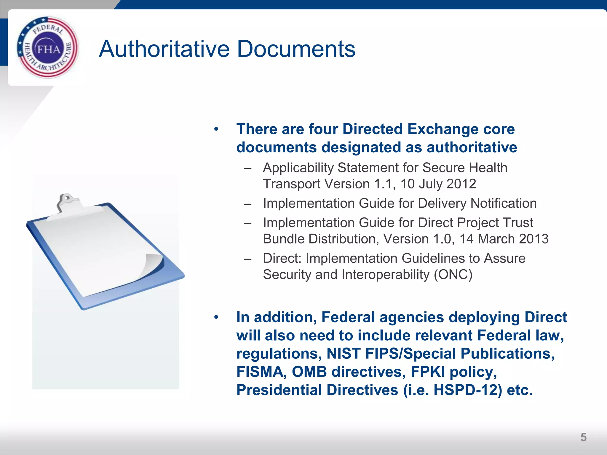 Authoritative Documents
• There are four Directed Exchange core
documents designated as authoritative
– Applicability Statement for Secure Health
Transport Version 1.1, 10 July 2012
– Implementation Guide for Delivery Notification
– Implementation Guide for Direct Project Trust
Bundle Distribution, Version 1.0, 14 March 2013
– Direct: Implementation Guidelines to Assure
Security and Interoperability (ONC)
• In addition, Federal agencies deploying Direct
will also need to include relevant Federal law,
regulations, NIST FIPS/Special Publications,
FISMA, OMB directives, FPKI policy,
Presidential Directives (i.e. HSPD-12) etc.
5
 