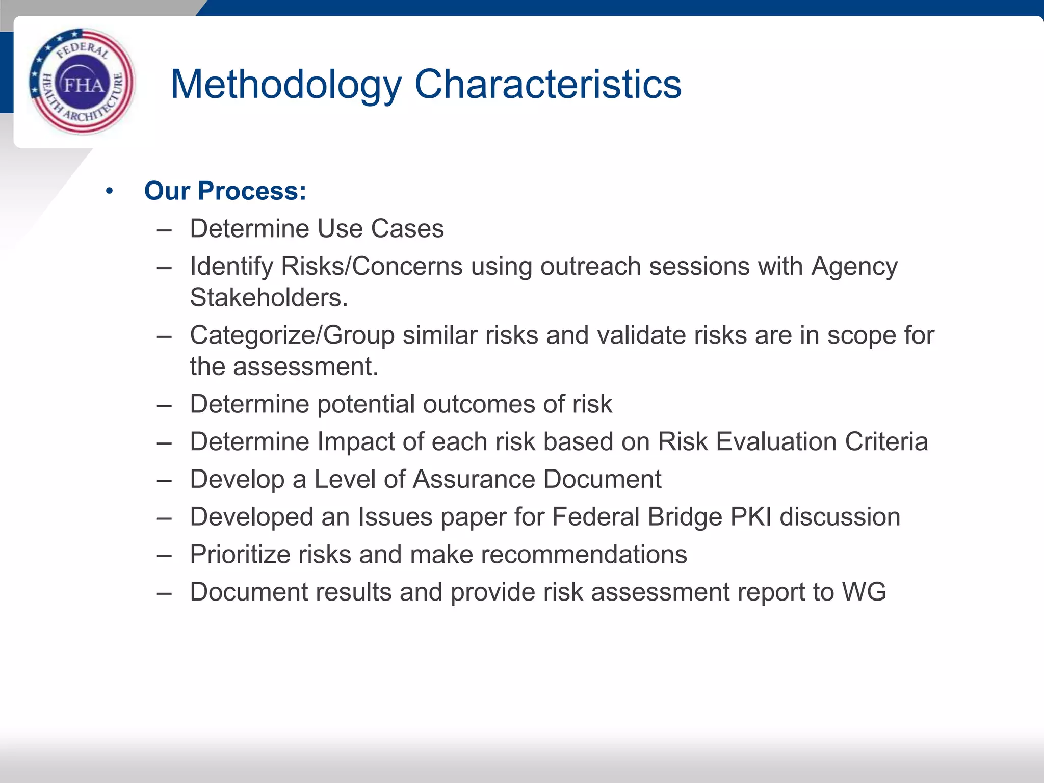 Methodology Characteristics
• Our Process:
– Determine Use Cases
– Identify Risks/Concerns using outreach sessions with Agency
Stakeholders.
– Categorize/Group similar risks and validate risks are in scope for
the assessment.
– Determine potential outcomes of risk
– Determine Impact of each risk based on Risk Evaluation Criteria
– Develop a Level of Assurance Document
– Developed an Issues paper for Federal Bridge PKI discussion
– Prioritize risks and make recommendations
– Document results and provide risk assessment report to WG
 