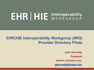 1
EHR|HIE Interoperability Workgroup (IWG)
Provider Directory Pilots
John Donnelly
President
IntePro Solutions Inc.
jtdonnelly@intepro.biz
 