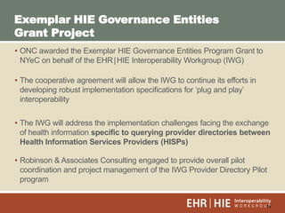 10
• ONC awarded the Exemplar HIE Governance Entities Program Grant to
NYeC on behalf of the EHR|HIE Interoperability Workgroup (IWG)
• The cooperative agreement will allow the IWG to continue its efforts in
developing robust implementation specifications for „plug and play‟
interoperability
• The IWG will address the implementation challenges facing the exchange
of health information specific to querying provider directories between
Health Information Services Providers (HISPs)
• Robinson & Associates Consulting engaged to provide overall pilot
coordination and project management of the IWG Provider Directory Pilot
program
Exemplar HIE Governance Entities
Grant Project
 