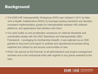 3
 The EHR|HIE Interoperability Workgroup (IWG) was initiated in 2011 by New
York e-Health Collaborative (NYeC) to leverage existing standards and develop
consistent implementation guides for interoperability between HIE software
platforms, and applications that interface with them.
 Our work builds on and accelerates consensus on national standards and
coordinates closely with the ONC Standards and Interoperability (S&I)
Framework. Leveraging its membership breadth, it was selected as an ONC
grantee to document and report on policies and operational processes being
explored and utilized by and across communities of care.
 NYeC has served as the financier of all administrative and project management
activities and is the contractual entity with regards to any grants awarded to the
IWG.
Background
 