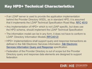8
• If an LDAP server is used to provide the application implementation
behind the Provider Directory WSDL, as in standard HPD, it is assumed
that it implements the LDAP Technical Specification Road Map, RFC 4510
• Any implementation of HPD+ which is not LDAP specific, but does use
the HPD schema, should implement the LDAP Technical Specification
• The information model can be in any form, it does not have to conform to
LDAP: Directory Information Models [RFC4512]
• HPD+ implementations shall support query and response transactions as
defined in the S&I Electronic Services Information S&I Electronic
Services Information Query and Response specification
• Federation of the Provider Directory is out of scope but the Provider
Directory query and response data elements are designed to support
federation
Key HPD+ Technical Characteristics
 