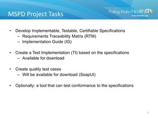 MSPD Project Tasks
• Develop Implementable, Testable, Certifiable Specifications
– Requirements Traceability Matrix (RTM)
– Implementation Guide (IG)
• Create a Test Implementation (TI) based on the specifications
– Available for download
• Create quality test cases
– Will be available for download (SoapUI)
• Optionally: a tool that can test conformance to the specifications
3
 
