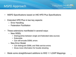 MSPD Approach
• MSPD Specifications based on IHE HPD Plus Specifications
• Extended HPD Plus in two key aspects:
– Error Handling
– Federation Facilitation
• These extensions manifested in several ways:
– New WSDL
• Distinguishes between single and federated data sources
• Extensible
• Can still encode DSML errors
– New Error Model
• Can distinguish DSML and Web service errors
• Gives more information for trouble shooting
• Made some straightforward additions to IWG 1.1 LDAP Mappings 5
 