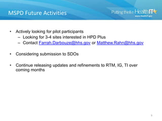 MSPD Future Activities
• Actively looking for pilot participants
– Looking for 3-4 sites interested in HPD Plus
– Contact Farrah.Darbouze@hhs.gov or Matthew.Rahn@hhs.gov
• Considering submission to SDOs
• Continue releasing updates and refinements to RTM, IG, TI over
coming months
9
 