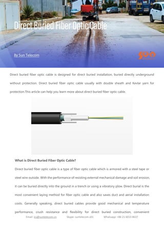 Email: ics@suntelecom.cn Skype: suntelecom.s01 Whatsapp: +86 21 6013 8637
Direct buried fiber optic cable is designed for direct buried installation, buried directly underground
without protection. Direct buried fiber optic cable usually with double sheath and Kevlar yarn for
protection.This article can help you learn more about direct buried fiber optic cable.
What is Direct Buried Fiber Optic Cable?
Direct buried fiber optic cable is a type of fiber optic cable which is armored with a steel tape or
steel wire outside. With the performance of resisting external mechanical damage and soil erosion,
it can be buried directly into the ground in a trench or using a vibratory plow. Direct burial is the
most convenient laying method for fiber optic cable and also saves duct and aerial installation
costs. Generally speaking, direct buried cables provide good mechanical and temperature
performance, crush resistance and flexibility for direct buried construction, convenient
 