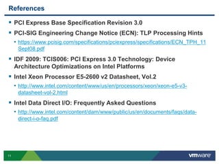 References 
 PCI Express Base Specification Revision 3.0 
 PCI-SIG Engineering Change Notice (ECN): TLP Processing Hints 
• https://www.pcisig.com/specifications/pciexpress/specifications/ECN_TPH_11 
11 
Sept08.pdf 
 IDF 2009: TCIS006: PCI Express 3.0 Technology: Device 
Architecture Optimizations on Intel Platforms 
 Intel Xeon Processor E5-2600 v2 Datasheet, Vol.2 
• http://www.intel.com/content/www/us/en/processors/xeon/xeon-e5-v3- 
datasheet-vol-2.html 
 Intel Data Direct I/O: Frequently Asked Questions 
• http://www.intel.com/content/dam/www/public/us/en/documents/faqs/data-direct- 
i-o-faq.pdf 
