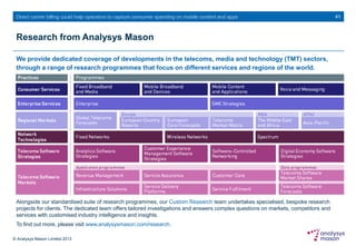 © Analysys Mason Limited 2013
Direct carrier billing could help operators to capture consumer spending on mobile content and apps
Research from Analysys Mason
We provide dedicated coverage of developments in the telecoms, media and technology (TMT) sectors,
through a range of research programmes that focus on different services and regions of the world.
41
Alongside our standardised suite of research programmes, our Custom Research team undertakes specialised, bespoke research
projects for clients. The dedicated team offers tailored investigations and answers complex questions on markets, competitors and
services with customised industry intelligence and insights.
To find out more, please visit www.analysysmason.com/research.
 