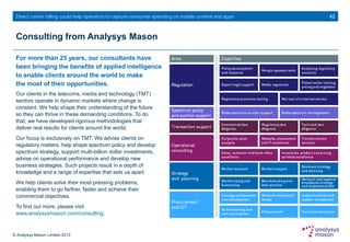© Analysys Mason Limited 2013
Direct carrier billing could help operators to capture consumer spending on mobile content and apps
Consulting from Analysys Mason
For more than 25 years, our consultants have
been bringing the benefits of applied intelligence
to enable clients around the world to make
the most of their opportunities.
42
Our clients in the telecoms, media and technology (TMT)
sectors operate in dynamic markets where change is
constant. We help shape their understanding of the future
so they can thrive in these demanding conditions. To do
that, we have developed rigorous methodologies that
deliver real results for clients around the world.
Our focus is exclusively on TMT. We advise clients on
regulatory matters, help shape spectrum policy and develop
spectrum strategy, support multi-billion dollar investments,
advise on operational performance and develop new
business strategies. Such projects result in a depth of
knowledge and a range of expertise that sets us apart.
We help clients solve their most pressing problems,
enabling them to go farther, faster and achieve their
commercial objectives.
To find out more, please visit
www.analysysmason.com/consulting.
 