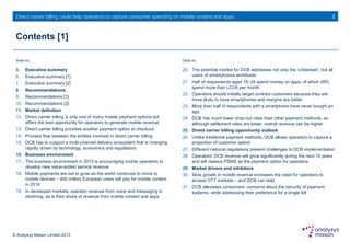 © Analysys Mason Limited 2013
Direct carrier billing could help operators to capture consumer spending on mobile content and apps
Contents [1]
5. Executive summary
6. Executive summary [1]
7. Executive summary [2]
8. Recommendations
9. Recommendations [1]
10. Recommendations [2]
11. Market definition
12. Direct carrier billing is only one of many mobile payment options but
offers the best opportunity for operators to generate mobile revenue
13. Direct carrier billing provides another payment option at checkout
14. Process flow between the entities involved in direct carrier billing
15. DCB has to support a multi-channel delivery ecosystem that is changing
rapidly driven by technology, economics and regulations
16. Business environment
17. The business environment in 2013 is encouraging mobile operators to
develop new value-added service revenue
18. Mobile payments are set to grow as the world continues to move to
mobile devices – 400 million European users will pay for mobile content
in 2016
19. In developed markets, operator revenue from voice and messaging is
declining, as is their share of revenue from mobile content and apps
2
20. The potential market for DCB addresses not only the ‘unbanked’, but all
users of smartphones worldwide
21. Half of respondents aged 18–34 spend money on apps, of which 28%
spend more than LCU5 per month
22. Operators should initially target contract customers because they are
more likely to have smartphones and margins are better
23. More than half of respondents with a smartphone have never bought an
app
24. DCB has much lower drop-out rates than other payment methods, so
although settlement rates are lower, overall revenue can be higher
25. Direct carrier billing opportunity outlook
26. Unlike traditional payment methods, DCB allows operators to capture a
proportion of customer spend
27. Different national regulations present challenges to DCB implementation
28. Operators’ DCB revenue will grow significantly during the next 10 years
and will replace PSMS as the payment option for operators
29. Market drivers and inhibitors
30. Slow growth in mobile revenue increases the need for operators to
access OTT markets – and DCB can help
31. DCB alleviates consumers’ concerns about the security of payment
systems, while addressing their preference for a single bill
Slide no. Slide no.
 