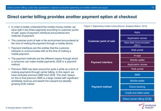 © Analysys Mason Limited 2013
Direct carrier billing could help operators to capture consumer spending on mobile content and apps
Direct carrier billing provides another payment option at checkout
 In order to better understand the mobile money market, we
have split it into three segments according to customer points
of sale, types of payment interfaces encountered and
methods of payment.
 The customer point of sale is the environment encountered at
the time of making the payment through a mobile device.
 Payment interfaces are the entities that the customer
interacts or communicates with at the time of making a
mobile payment.
 The payment methods are the different means through which
a consumer can make mobile payments. DCB is a payment
method.
 Premium SMS has been around for quite a while as a form of
making payments through carrier billing. In this report, we
have excluded premium SMS from DCB. The main reason
for this is that premium SMS is a large market with significant
worldwide revenue and dwarfs the nascent but steadily
growing DCB market.
Figure 3: Segmenting mobile money [Source: Analysys Mason, 2013]
13
Customer point of sale
Apps
Application stores
Near-field communication
(NFC)
Web portal
Payment interface
Mobile wallet
Application stores
Web portal
Payment method
SMS
Mobile wallet
Direct banking
Credit and debit cards
Direct carrier billing (DCB)
In-app
 