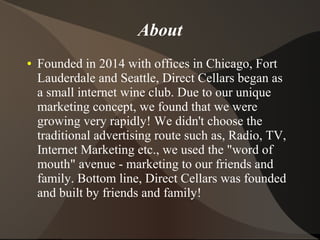 About
● Founded in 2014 with offices in Chicago, Fort
Lauderdale and Seattle, Direct Cellars began as
a small internet wine club. Due to our unique
marketing concept, we found that we were
growing very rapidly! We didn't choose the
traditional advertising route such as, Radio, TV,
Internet Marketing etc., we used the "word of
mouth" avenue - marketing to our friends and
family. Bottom line, Direct Cellars was founded
and built by friends and family!
 