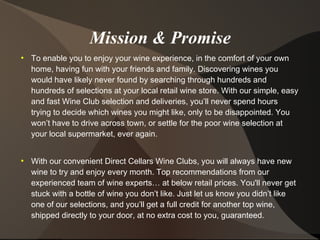 Mission & Promise
●
To enable you to enjoy your wine experience, in the comfort of your own
home, having fun with your friends and family. Discovering wines you
would have likely never found by searching through hundreds and
hundreds of selections at your local retail wine store. With our simple, easy
and fast Wine Club selection and deliveries, you’ll never spend hours
trying to decide which wines you might like, only to be disappointed. You
won’t have to drive across town, or settle for the poor wine selection at
your local supermarket, ever again.
●
With our convenient Direct Cellars Wine Clubs, you will always have new
wine to try and enjoy every month. Top recommendations from our
experienced team of wine experts… at below retail prices. You'll never get
stuck with a bottle of wine you don’t like. Just let us know you didn’t like
one of our selections, and you’ll get a full credit for another top wine,
shipped directly to your door, at no extra cost to you, guaranteed.
 