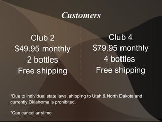 Customers
Club 4
$79.95 monthly
4 bottles
Free shipping
Club 2
$49.95 monthly
2 bottles
Free shipping
*Due to individual state laws, shipping to Utah & North Dakota and
currently Oklahoma is prohibited.
*Can cancel anytime
 
