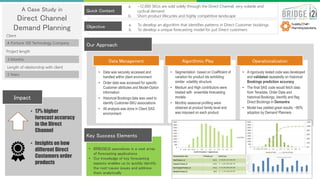 A Case Study in
Direct Channel
Demand Planning
A Fortune 100 Technology Company
Quick Context
Objective
• 17% higher
forecast accuracy
in the Direct
Channel
• Insights on how
different Direct
Customers order
products
Impact
• BRIDGEi2i specializes in a vast array
of forecasting applications
• Our knowledge of key forecasting
aspects enables us to quickly identify
the root-cause issues and address
them analytically
Key Success Elements
Our Approach
3 Months
3 Years
Client
Project length
Length of relationship with client
• Data was securely accessed and
handled within client environment
• Order data was accessed for specific
Customer attributes and Model-Option
information
• Historical Bookings data was used to
identify Customer-SKU associations
• All analysis was done in Client SAS
environment
• Segmentation based on Coefficient of
variation for product ids exhibiting
similar volatility structure
• Medium and High contributors were
treated with ensemble forecasting
models
• Monthly seasonal profiling were
obtained at product family level and
was imposed on each product
• A rigorously tested code was developed
and validated repeatedly on historical
Bookings prediction accuracy
• The final SAS code would fetch data
from Teradata, Order Data and
historical Bookings, Identify and flag
Direct Bookings in Demantra
• Model has yielded great results; ~80%
adoption by Demand Planners
Data Management Algorithmic Play Operationalization
a. ~12,000 SKUs are sold solely through the Direct Channel; very volatile and
cyclical demand
b. Short product lifecycles and highly competitive landscape
a. To develop an algorithm that identifies patterns in Direct Customer bookings
b. To develop a unique forecasting model for just Direct customers
 