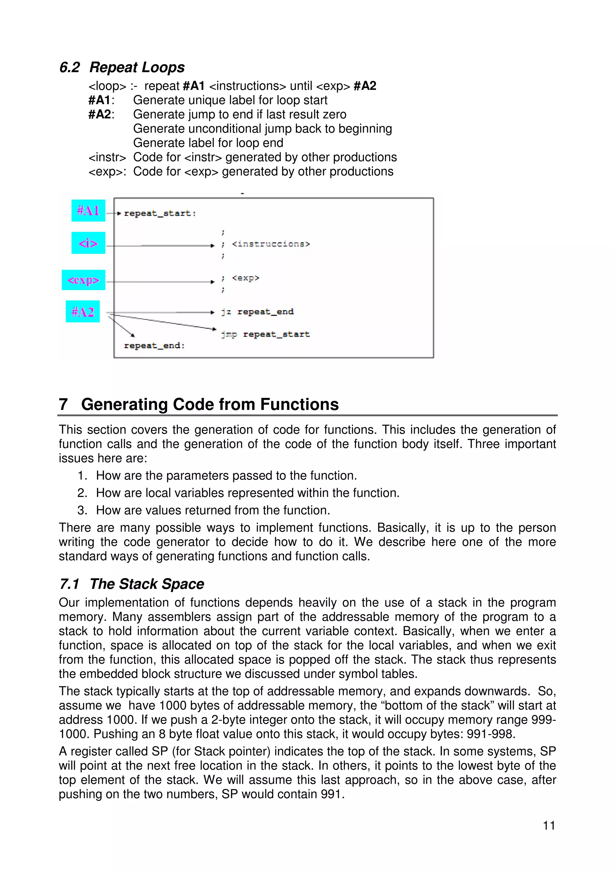 11 
6.2 Repeat Loops 
<loop> :- repeat #A1 <instructions> until <exp> #A2 
#A1: Generate unique label for loop start 
#A2: Generate jump to end if last result zero 
Generate unconditional jump back to beginning 
Generate label for loop end 
<instr> Code for <instr> generated by other productions 
<exp>: Code for <exp> generated by other productions 
7 Generating Code from Functions 
This section covers the generation of code for functions. This includes the generation of 
function calls and the generation of the code of the function body itself. Three important 
issues here are: 
1. How are the parameters passed to the function. 
2. How are local variables represented within the function. 
3. How are values returned from the function. 
There are many possible ways to implement functions. Basically, it is up to the person 
writing the code generator to decide how to do it. We describe here one of the more 
standard ways of generating functions and function calls. 
7.1 The Stack Space 
Our implementation of functions depends heavily on the use of a stack in the program 
memory. Many assemblers assign part of the addressable memory of the program to a 
stack to hold information about the current variable context. Basically, when we enter a 
function, space is allocated on top of the stack for the local variables, and when we exit 
from the function, this allocated space is popped off the stack. The stack thus represents 
the embedded block structure we discussed under symbol tables. 
The stack typically starts at the top of addressable memory, and expands downwards. So, 
assume we have 1000 bytes of addressable memory, the “bottom of the stack” will start at 
address 1000. If we push a 2-byte integer onto the stack, it will occupy memory range 999- 
1000. Pushing an 8 byte float value onto this stack, it would occupy bytes: 991-998. 
A register called SP (for Stack pointer) indicates the top of the stack. In some systems, SP 
will point at the next free location in the stack. In others, it points to the lowest byte of the 
top element of the stack. We will assume this last approach, so in the above case, after 
pushing on the two numbers, SP would contain 991. 
 