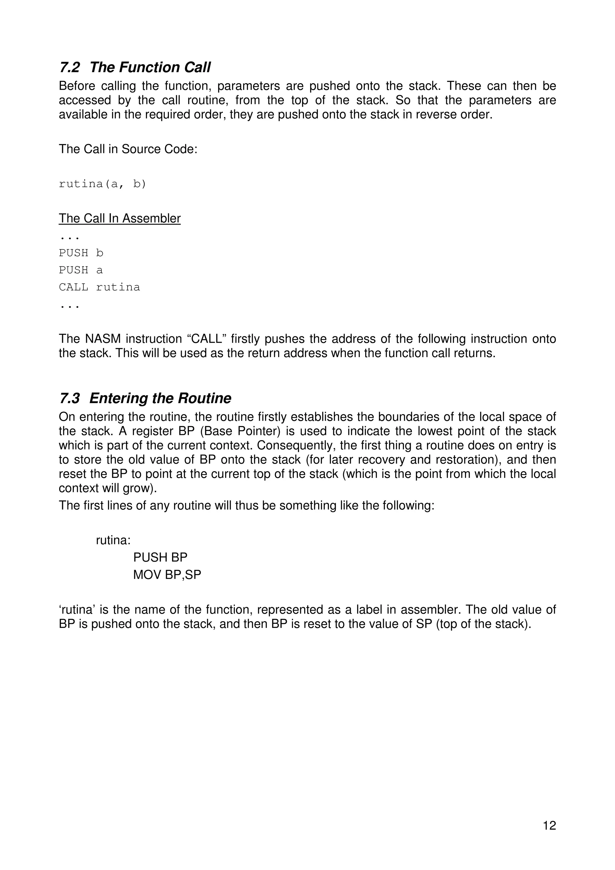 7.2 The Function Call 
Before calling the function, parameters are pushed onto the stack. These can then be 
accessed by the call routine, from the top of the stack. So that the parameters are 
available in the required order, they are pushed onto the stack in reverse order. 
12 
The Call in Source Code: 
rutina(a, b) 
The Call In Assembler 
... 
PUSH b 
PUSH a 
CALL rutina 
... 
The NASM instruction “CALL” firstly pushes the address of the following instruction onto 
the stack. This will be used as the return address when the function call returns. 
7.3 Entering the Routine 
On entering the routine, the routine firstly establishes the boundaries of the local space of 
the stack. A register BP (Base Pointer) is used to indicate the lowest point of the stack 
which is part of the current context. Consequently, the first thing a routine does on entry is 
to store the old value of BP onto the stack (for later recovery and restoration), and then 
reset the BP to point at the current top of the stack (which is the point from which the local 
context will grow). 
The first lines of any routine will thus be something like the following: 
rutina: 
PUSH BP 
MOV BP,SP 
‘rutina’ is the name of the function, represented as a label in assembler. The old value of 
BP is pushed onto the stack, and then BP is reset to the value of SP (top of the stack). 
 