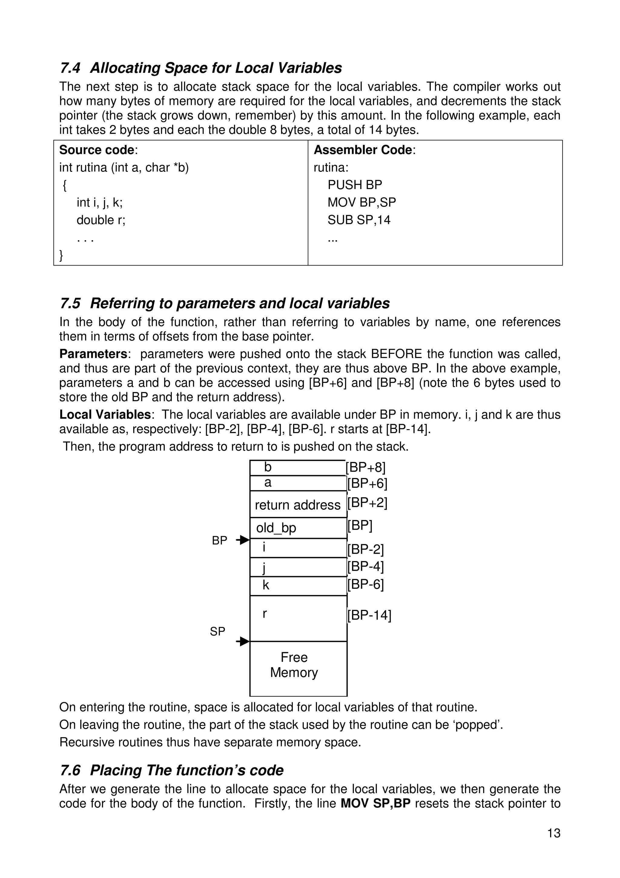 7.4 Allocating Space for Local Variables 
The next step is to allocate stack space for the local variables. The compiler works out 
how many bytes of memory are required for the local variables, and decrements the stack 
pointer (the stack grows down, remember) by this amount. In the following example, each 
int takes 2 bytes and each the double 8 bytes, a total of 14 bytes. 
Source code: 
int rutina (int a, char *b) 
{ 
13 
int i, j, k; 
double r; 
. . . 
} 
Assembler Code: 
rutina: 
PUSH BP 
MOV BP,SP 
SUB SP,14 
... 
7.5 Referring to parameters and local variables 
In the body of the function, rather than referring to variables by name, one references 
them in terms of offsets from the base pointer. 
Parameters: parameters were pushed onto the stack BEFORE the function was called, 
and thus are part of the previous context, they are thus above BP. In the above example, 
parameters a and b can be accessed using [BP+6] and [BP+8] (note the 6 bytes used to 
store the old BP and the return address). 
Local Variables: The local variables are available under BP in memory. i, j and k are thus 
available as, respectively: [BP-2], [BP-4], [BP-6]. r starts at [BP-14]. 
Then, the program address to return to is pushed on the stack. 
b 
a 
Free 
Memory 
BP 
return address 
old_bp 
i 
j 
k 
r 
SP 
[BP+8] 
[BP+6] 
[BP+2] 
[BP] 
[BP-2] 
[BP-4] 
[BP-6] 
[BP-14] 
On entering the routine, space is allocated for local variables of that routine. 
On leaving the routine, the part of the stack used by the routine can be ‘popped’. 
Recursive routines thus have separate memory space. 
7.6 Placing The function’s code 
After we generate the line to allocate space for the local variables, we then generate the 
code for the body of the function. Firstly, the line MOV SP,BP resets the stack pointer to 
 