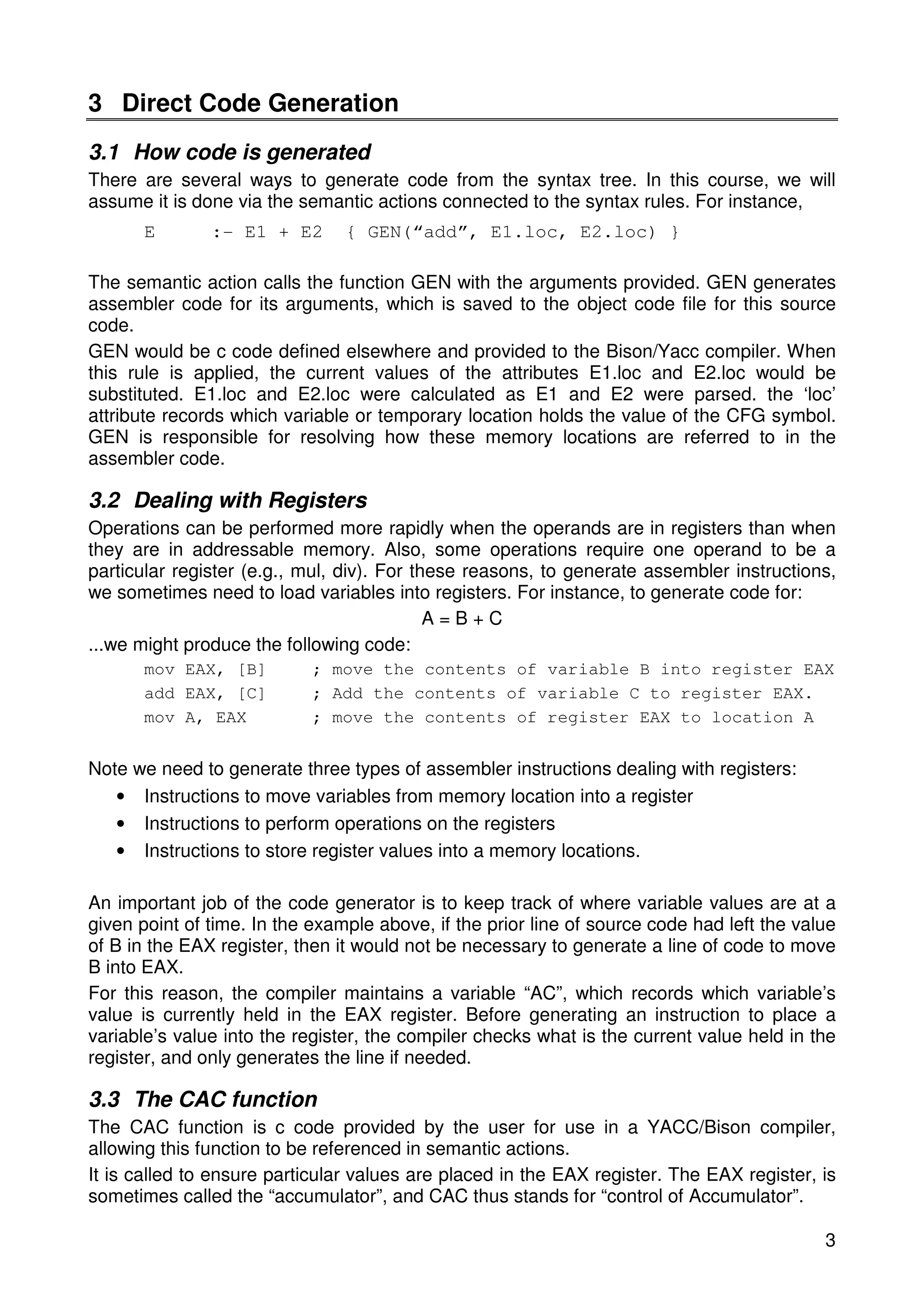 3 
3 Direct Code Generation 
3.1 How code is generated 
There are several ways to generate code from the syntax tree. In this course, we will 
assume it is done via the semantic actions connected to the syntax rules. For instance, 
E :- E1 + E2 { GEN(“add”, E1.loc, E2.loc) } 
The semantic action calls the function GEN with the arguments provided. GEN generates 
assembler code for its arguments, which is saved to the object code file for this source 
code. 
GEN would be c code defined elsewhere and provided to the Bison/Yacc compiler. When 
this rule is applied, the current values of the attributes E1.loc and E2.loc would be 
substituted. E1.loc and E2.loc were calculated as E1 and E2 were parsed. the ‘loc’ 
attribute records which variable or temporary location holds the value of the CFG symbol. 
GEN is responsible for resolving how these memory locations are referred to in the 
assembler code. 
3.2 Dealing with Registers 
Operations can be performed more rapidly when the operands are in registers than when 
they are in addressable memory. Also, some operations require one operand to be a 
particular register (e.g., mul, div). For these reasons, to generate assembler instructions, 
we sometimes need to load variables into registers. For instance, to generate code for: 
A = B + C 
...we might produce the following code: 
mov EAX, [B] ; move the contents of variable B into register EAX 
add EAX, [C] ; Add the contents of variable C to register EAX. 
mov A, EAX ; move the contents of register EAX to location A 
Note we need to generate three types of assembler instructions dealing with registers: 
• Instructions to move variables from memory location into a register 
• Instructions to perform operations on the registers 
• Instructions to store register values into a memory locations. 
An important job of the code generator is to keep track of where variable values are at a 
given point of time. In the example above, if the prior line of source code had left the value 
of B in the EAX register, then it would not be necessary to generate a line of code to move 
B into EAX. 
For this reason, the compiler maintains a variable “AC”, which records which variable’s 
value is currently held in the EAX register. Before generating an instruction to place a 
variable’s value into the register, the compiler checks what is the current value held in the 
register, and only generates the line if needed. 
3.3 The CAC function 
The CAC function is c code provided by the user for use in a YACC/Bison compiler, 
allowing this function to be referenced in semantic actions. 
It is called to ensure particular values are placed in the EAX register. The EAX register, is 
sometimes called the “accumulator”, and CAC thus stands for “control of Accumulator”. 
 
