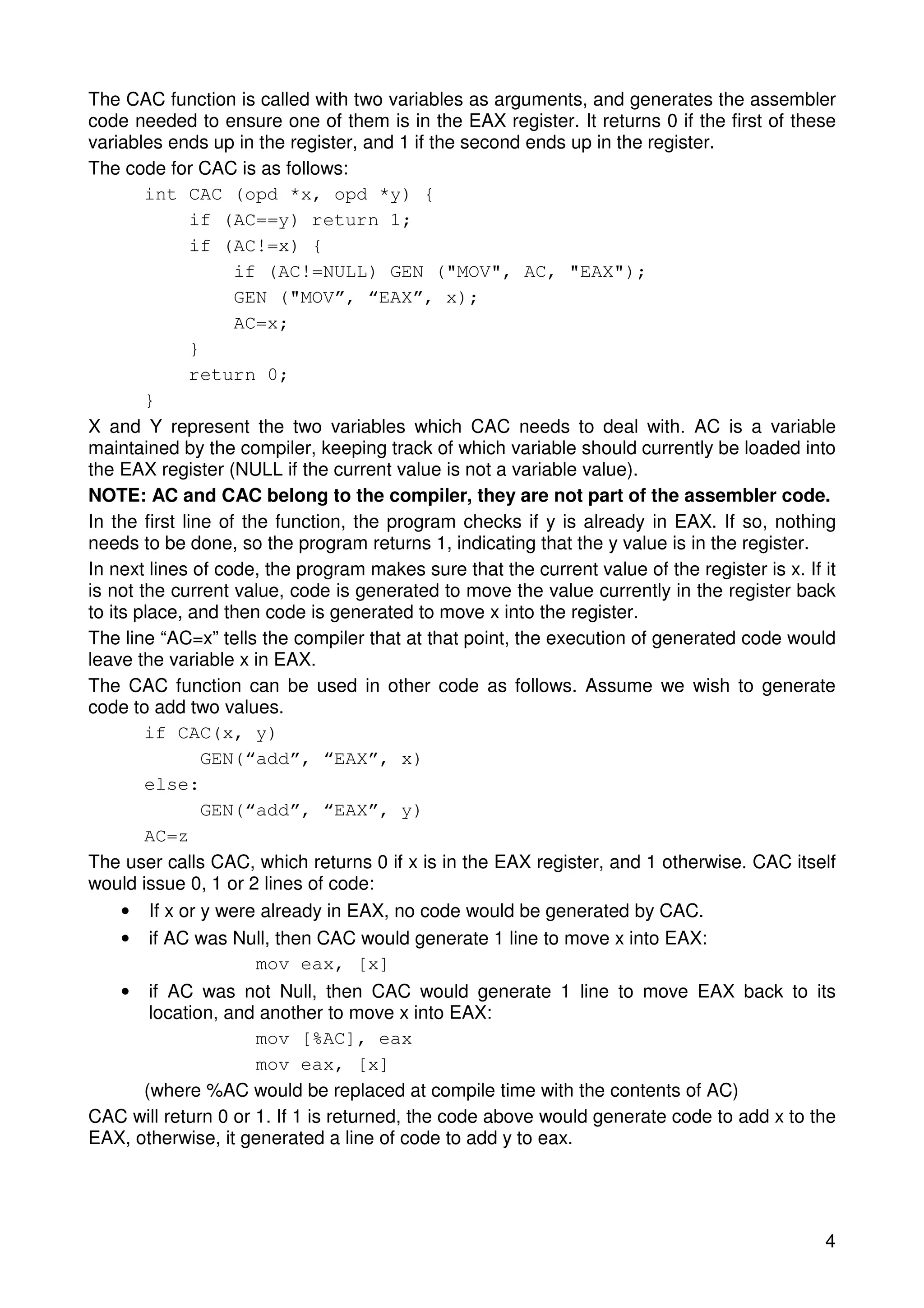 The CAC function is called with two variables as arguments, and generates the assembler 
code needed to ensure one of them is in the EAX register. It returns 0 if the first of these 
variables ends up in the register, and 1 if the second ends up in the register. 
The code for CAC is as follows: 
4 
int CAC (opd *x, opd *y) { 
if (AC==y) return 1; 
if (AC!=x) { 
if (AC!=NULL) GEN ("MOV", AC, "EAX"); 
GEN ("MOV”, “EAX”, x); 
AC=x; 
} 
return 0; 
} 
X and Y represent the two variables which CAC needs to deal with. AC is a variable 
maintained by the compiler, keeping track of which variable should currently be loaded into 
the EAX register (NULL if the current value is not a variable value). 
NOTE: AC and CAC belong to the compiler, they are not part of the assembler code. 
In the first line of the function, the program checks if y is already in EAX. If so, nothing 
needs to be done, so the program returns 1, indicating that the y value is in the register. 
In next lines of code, the program makes sure that the current value of the register is x. If it 
is not the current value, code is generated to move the value currently in the register back 
to its place, and then code is generated to move x into the register. 
The line “AC=x” tells the compiler that at that point, the execution of generated code would 
leave the variable x in EAX. 
The CAC function can be used in other code as follows. Assume we wish to generate 
code to add two values. 
if CAC(x, y) 
GEN(“add”, “EAX”, x) 
else: 
GEN(“add”, “EAX”, y) 
AC=z 
The user calls CAC, which returns 0 if x is in the EAX register, and 1 otherwise. CAC itself 
would issue 0, 1 or 2 lines of code: 
• If x or y were already in EAX, no code would be generated by CAC. 
• if AC was Null, then CAC would generate 1 line to move x into EAX: 
mov eax, [x] 
• if AC was not Null, then CAC would generate 1 line to move EAX back to its 
location, and another to move x into EAX: 
mov [%AC], eax 
mov eax, [x] 
(where %AC would be replaced at compile time with the contents of AC) 
CAC will return 0 or 1. If 1 is returned, the code above would generate code to add x to the 
EAX, otherwise, it generated a line of code to add y to eax. 
 