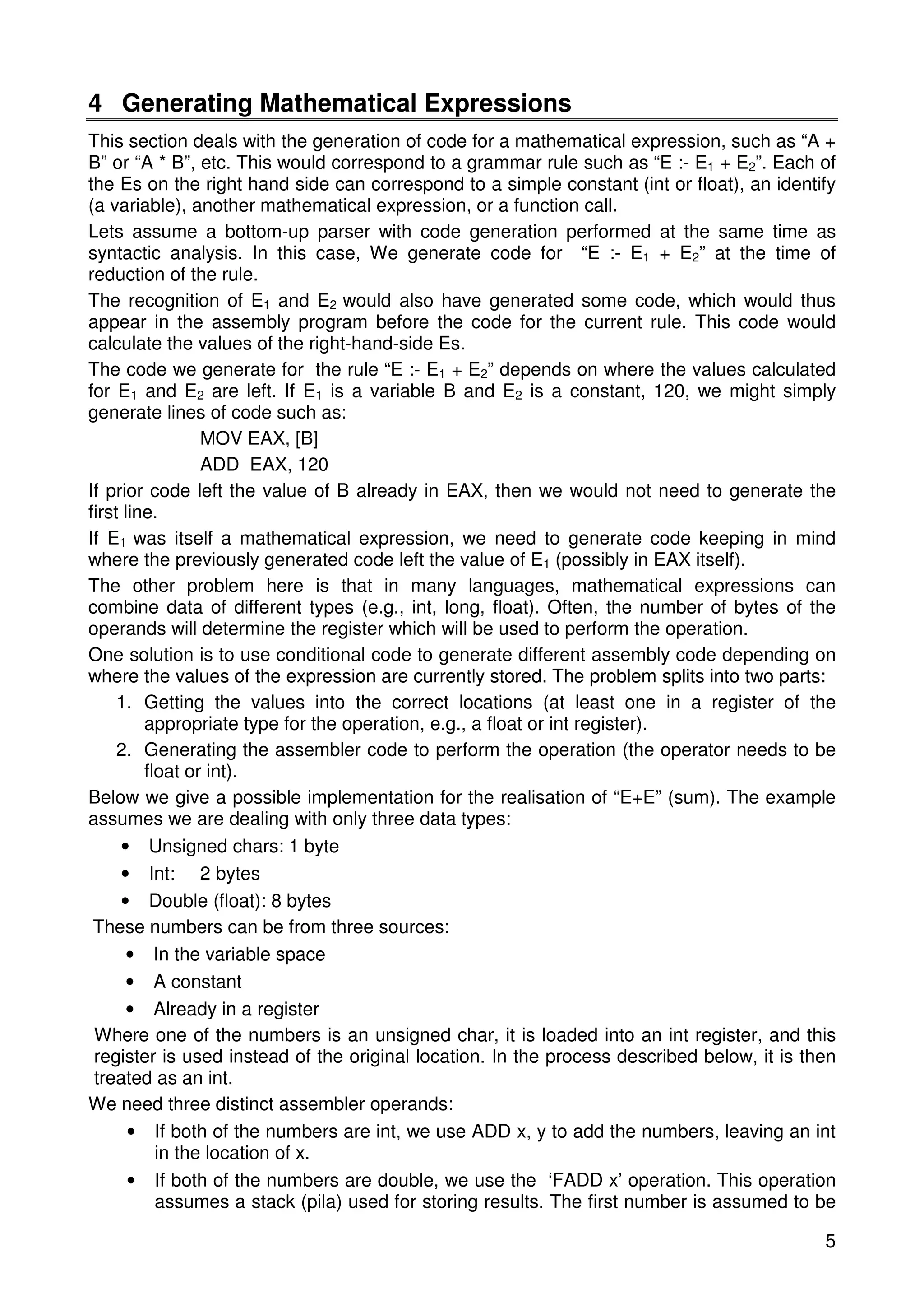 4 Generating Mathematical Expressions 
This section deals with the generation of code for a mathematical expression, such as “A + 
B” or “A * B”, etc. This would correspond to a grammar rule such as “E :- E1 + E2”. Each of 
the Es on the right hand side can correspond to a simple constant (int or float), an identify 
(a variable), another mathematical expression, or a function call. 
Lets assume a bottom-up parser with code generation performed at the same time as 
syntactic analysis. In this case, We generate code for “E :- E1 + E2” at the time of 
reduction of the rule. 
The recognition of E1 and E2 would also have generated some code, which would thus 
appear in the assembly program before the code for the current rule. This code would 
calculate the values of the right-hand-side Es. 
The code we generate for the rule “E :- E1 + E2” depends on where the values calculated 
for E1 and E2 are left. If E1 is a variable B and E2 is a constant, 120, we might simply 
generate lines of code such as: 
5 
MOV EAX, [B] 
ADD EAX, 120 
If prior code left the value of B already in EAX, then we would not need to generate the 
first line. 
If E1 was itself a mathematical expression, we need to generate code keeping in mind 
where the previously generated code left the value of E1 (possibly in EAX itself). 
The other problem here is that in many languages, mathematical expressions can 
combine data of different types (e.g., int, long, float). Often, the number of bytes of the 
operands will determine the register which will be used to perform the operation. 
One solution is to use conditional code to generate different assembly code depending on 
where the values of the expression are currently stored. The problem splits into two parts: 
1. Getting the values into the correct locations (at least one in a register of the 
appropriate type for the operation, e.g., a float or int register). 
2. Generating the assembler code to perform the operation (the operator needs to be 
float or int). 
Below we give a possible implementation for the realisation of “E+E” (sum). The example 
assumes we are dealing with only three data types: 
• Unsigned chars: 1 byte 
• Int: 2 bytes 
• Double (float): 8 bytes 
These numbers can be from three sources: 
• In the variable space 
• A constant 
• Already in a register 
Where one of the numbers is an unsigned char, it is loaded into an int register, and this 
register is used instead of the original location. In the process described below, it is then 
treated as an int. 
We need three distinct assembler operands: 
• If both of the numbers are int, we use ADD x, y to add the numbers, leaving an int 
in the location of x. 
• If both of the numbers are double, we use the ‘FADD x’ operation. This operation 
assumes a stack (pila) used for storing results. The first number is assumed to be 
 