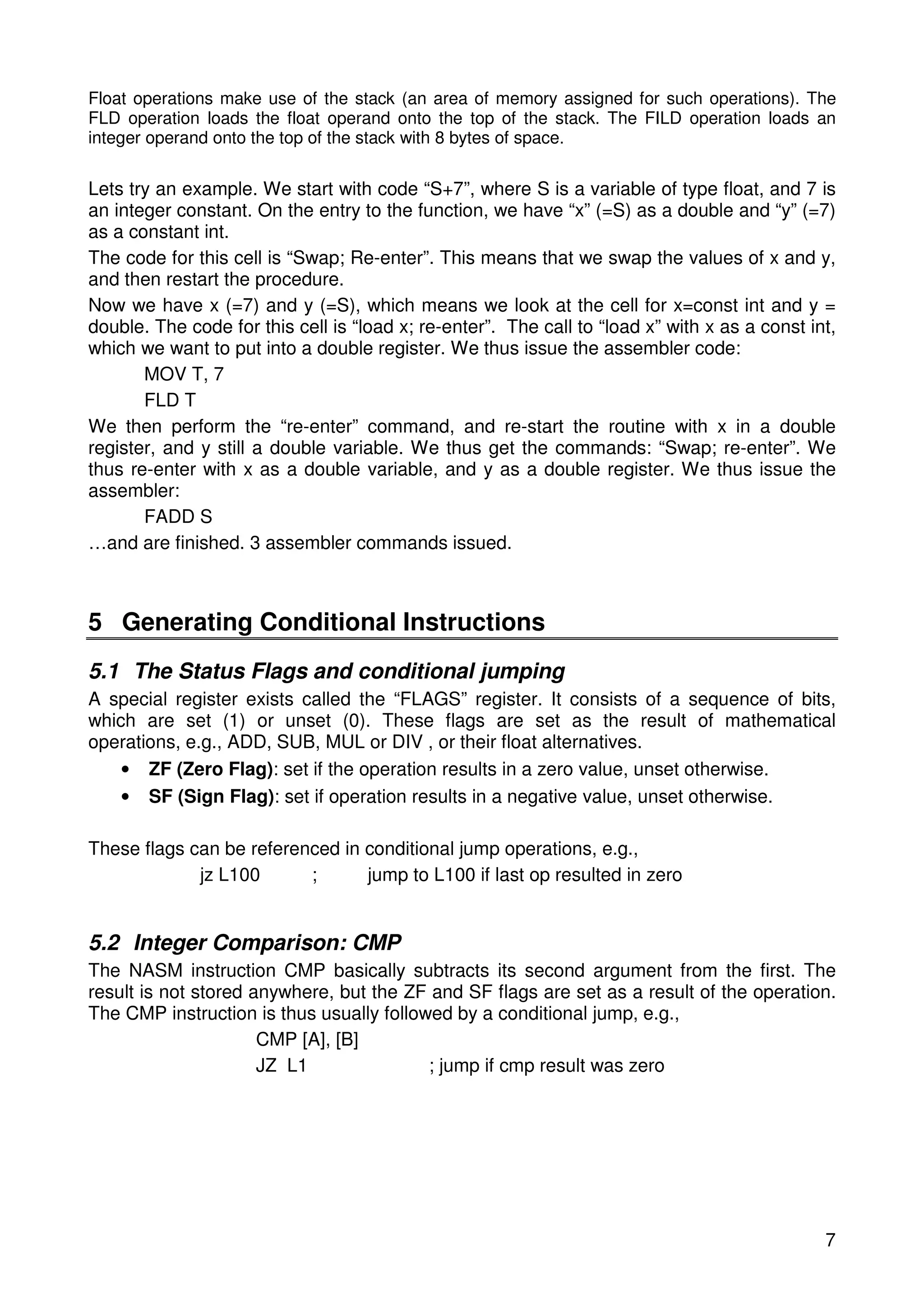 Float operations make use of the stack (an area of memory assigned for such operations). The 
FLD operation loads the float operand onto the top of the stack. The FILD operation loads an 
integer operand onto the top of the stack with 8 bytes of space. 
Lets try an example. We start with code “S+7”, where S is a variable of type float, and 7 is 
an integer constant. On the entry to the function, we have “x” (=S) as a double and “y” (=7) 
as a constant int. 
The code for this cell is “Swap; Re-enter”. This means that we swap the values of x and y, 
and then restart the procedure. 
Now we have x (=7) and y (=S), which means we look at the cell for x=const int and y = 
double. The code for this cell is “load x; re-enter”. The call to “load x” with x as a const int, 
which we want to put into a double register. We thus issue the assembler code: 
7 
MOV T, 7 
FLD T 
We then perform the “re-enter” command, and re-start the routine with x in a double 
register, and y still a double variable. We thus get the commands: “Swap; re-enter”. We 
thus re-enter with x as a double variable, and y as a double register. We thus issue the 
assembler: 
FADD S 
…and are finished. 3 assembler commands issued. 
5 Generating Conditional Instructions 
5.1 The Status Flags and conditional jumping 
A special register exists called the “FLAGS” register. It consists of a sequence of bits, 
which are set (1) or unset (0). These flags are set as the result of mathematical 
operations, e.g., ADD, SUB, MUL or DIV , or their float alternatives. 
• ZF (Zero Flag): set if the operation results in a zero value, unset otherwise. 
• SF (Sign Flag): set if operation results in a negative value, unset otherwise. 
These flags can be referenced in conditional jump operations, e.g., 
jz L100 ; jump to L100 if last op resulted in zero 
5.2 Integer Comparison: CMP 
The NASM instruction CMP basically subtracts its second argument from the first. The 
result is not stored anywhere, but the ZF and SF flags are set as a result of the operation. 
The CMP instruction is thus usually followed by a conditional jump, e.g., 
CMP [A], [B] 
JZ L1 ; jump if cmp result was zero 
 