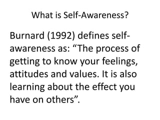 What is Self-Awareness?

Burnard (1992) defines selfawareness as: “The process of
getting to know your feelings,
attitudes and values. It is also
learning about the effect you
have on others”.

 
