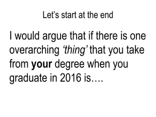 Let’s start at the end

I would argue that if there is one
overarching ‘thing’ that you take
from your degree when you
graduate in 2016 is….

 