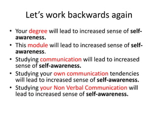 Let’s work backwards again
• Your degree will lead to increased sense of selfawareness.
• This module will lead to increased sense of selfawareness.
• Studying communication will lead to increased
sense of self-awareness.
• Studying your own communication tendencies
will lead to increased sense of self-awareness.
• Studying your Non Verbal Communication will
lead to increased sense of self-awareness.

 