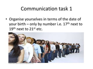Communication task 1
• Organise yourselves in terms of the date of
your birth – only by number i.e. 17th next to
19th next to 21st etc.

 