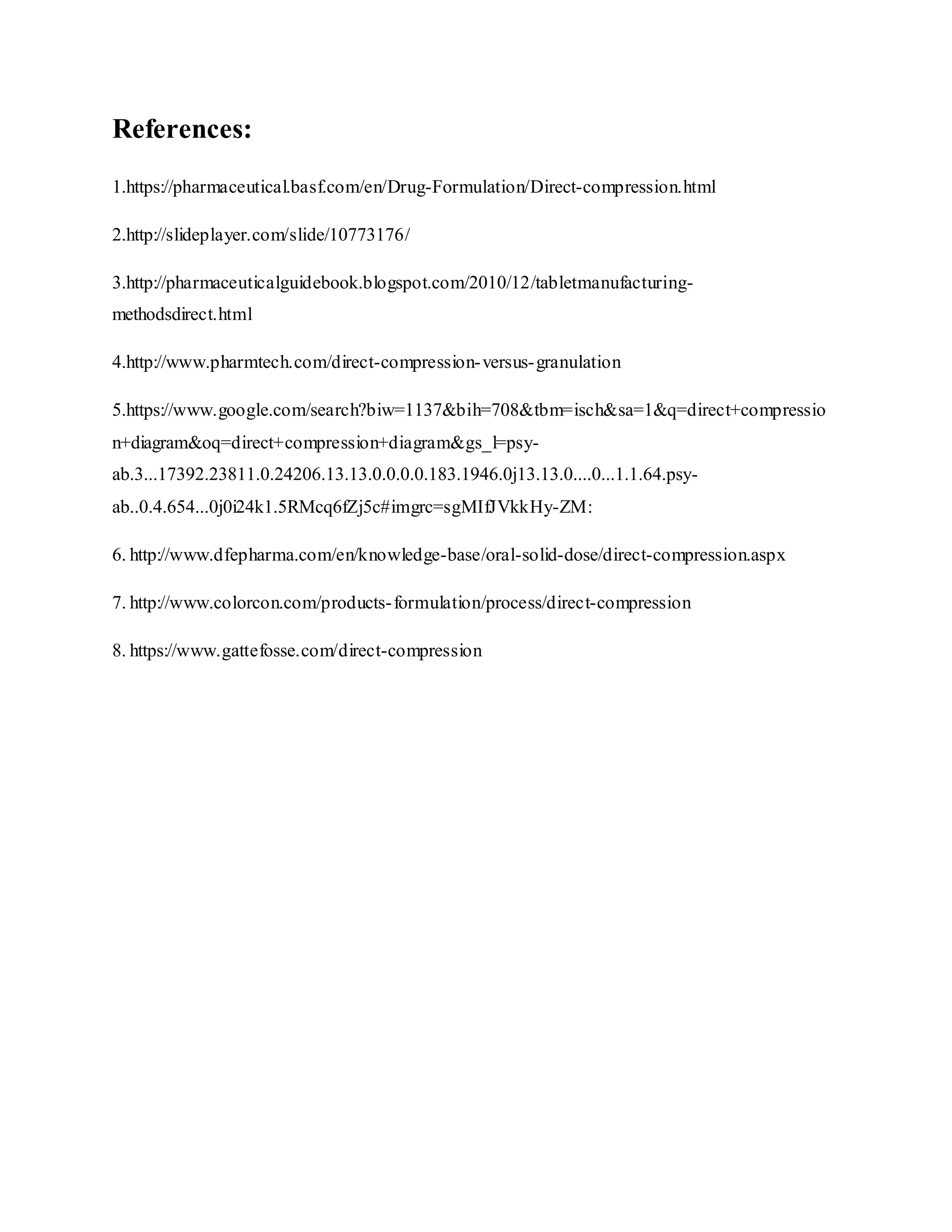 References:
1.https://pharmaceutical.basf.com/en/Drug-Formulation/Direct-compression.html
2.http://slideplayer.com/slide/10773176/
3.http://pharmaceuticalguidebook.blogspot.com/2010/12/tabletmanufacturing-
methodsdirect.html
4.http://www.pharmtech.com/direct-compression-versus-granulation
5.https://www.google.com/search?biw=1137&bih=708&tbm=isch&sa=1&q=direct+compressio
n+diagram&oq=direct+compression+diagram&gs_l=psy-
ab.3...17392.23811.0.24206.13.13.0.0.0.0.183.1946.0j13.13.0....0...1.1.64.psy-
ab..0.4.654...0j0i24k1.5RMcq6fZj5c#imgrc=sgMIfJVkkHy-ZM:
6. http://www.dfepharma.com/en/knowledge-base/oral-solid-dose/direct-compression.aspx
7. http://www.colorcon.com/products-formulation/process/direct-compression
8. https://www.gattefosse.com/direct-compression
 