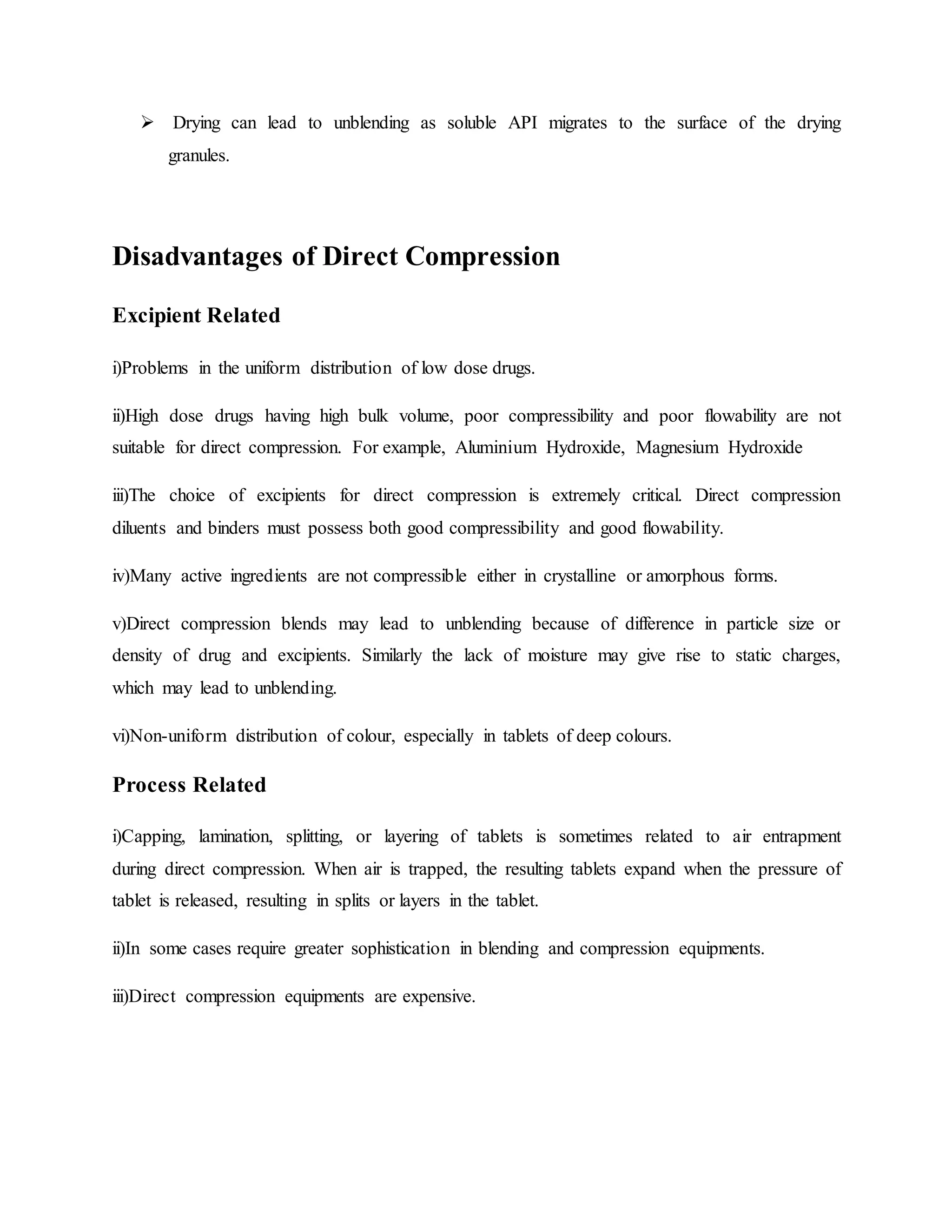  Drying can lead to unblending as soluble API migrates to the surface of the drying
granules.
Disadvantages of Direct Compression
Excipient Related
i)Problems in the uniform distribution of low dose drugs.
ii)High dose drugs having high bulk volume, poor compressibility and poor flowability are not
suitable for direct compression. For example, Aluminium Hydroxide, Magnesium Hydroxide
iii)The choice of excipients for direct compression is extremely critical. Direct compression
diluents and binders must possess both good compressibility and good flowability.
iv)Many active ingredients are not compressible either in crystalline or amorphous forms.
v)Direct compression blends may lead to unblending because of difference in particle size or
density of drug and excipients. Similarly the lack of moisture may give rise to static charges,
which may lead to unblending.
vi)Non-uniform distribution of colour, especially in tablets of deep colours.
Process Related
i)Capping, lamination, splitting, or layering of tablets is sometimes related to air entrapment
during direct compression. When air is trapped, the resulting tablets expand when the pressure of
tablet is released, resulting in splits or layers in the tablet.
ii)In some cases require greater sophistication in blending and compression equipments.
iii)Direct compression equipments are expensive.
 