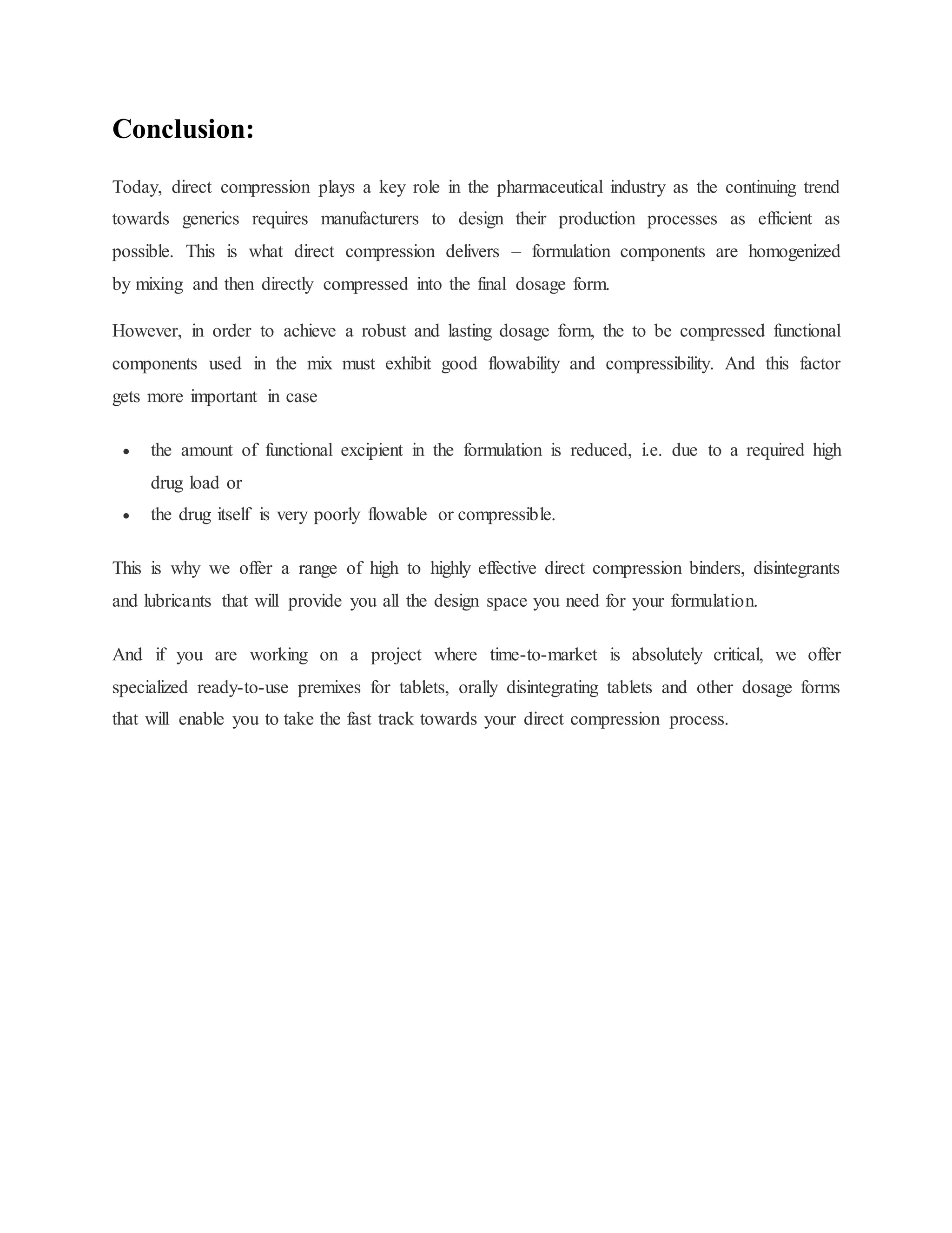 Conclusion:
Today, direct compression plays a key role in the pharmaceutical industry as the continuing trend
towards generics requires manufacturers to design their production processes as efficient as
possible. This is what direct compression delivers – formulation components are homogenized
by mixing and then directly compressed into the final dosage form.
However, in order to achieve a robust and lasting dosage form, the to be compressed functional
components used in the mix must exhibit good flowability and compressibility. And this factor
gets more important in case
 the amount of functional excipient in the formulation is reduced, i.e. due to a required high
drug load or
 the drug itself is very poorly flowable or compressible.
This is why we offer a range of high to highly effective direct compression binders, disintegrants
and lubricants that will provide you all the design space you need for your formulation.
And if you are working on a project where time-to-market is absolutely critical, we offer
specialized ready-to-use premixes for tablets, orally disintegrating tablets and other dosage forms
that will enable you to take the fast track towards your direct compression process.
 