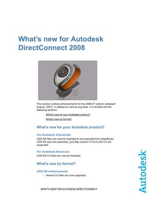 What’s new for Autodesk
DirectConnect 2008




    This section outlines enhancements for the 2008.07 version (released
    August, 2007), in addition to various bug fixes. It is divided into the
    following sections:
            What’s new for your Autodesk product?
            What’s new by format?


    What’s new for your Autodesk product?

    For Autodesk AliasStudio
    UGS NX files can now be imported to and exported from AliasStudio.
    UGS NX part and assembly (.prt) files version V13.0 to NX 5.0 are
    supported.

    For Autodesk Showcase
    UGS NX 5.0 files can now be imported.


    What’s new by format?

    UGS NX enhancements
         • Version 5.0 files are now supported.




       WHAT’S NEW FOR AUTODESK DIRECTCONNECT
 