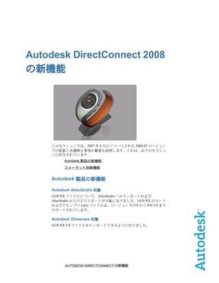 Autodesk DirectConnect 2008
の新機能




    このセクションでは、2007 年 8 月にリリースされた 2008.07 バージョン
    での拡張と各種修正事項の概要を説明します。これは、以下のセクショ
    ンに区分されています。
         Autodesk 製品の新機能
         フォーマット別新機能


    Autodesk 製品の新機能

    Autodesk AliasStudio 対象
    UGS NX ファイルについて、AliasStudio へのインポートおよび
    AliasStudio からのエクスポートが可能になりました。UGS NX のパーツ
    およびアセンブリ (.prt) ファイルは、バージョン V13.0 から NX 5.0 まで
    サポートされています。

    Autodesk Showcase 対象
    UGS NX 5.0 ファイルをインポートできるようになりました。




          AUTODESK DIRECTCONNECT の新機能
 