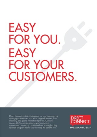 EASY
FOR YOU.
EASY
FOR YOUR
CUSTOMERS.
Direct Connect makes moving easy for your customers by
arranging connections to a wide range of services, from
electricity and gas to internet and pay TV. Our new
Always On Guarantee ensures your customers’
connections are our top priority and our industry-leading
rewards program means you can reap the beneﬁts too.
C
M
Y
CM
MY
CY
CMY
K
DC2622 Agent benefits flyer v3.pdf 1 8/10/13 12:13 PM
 