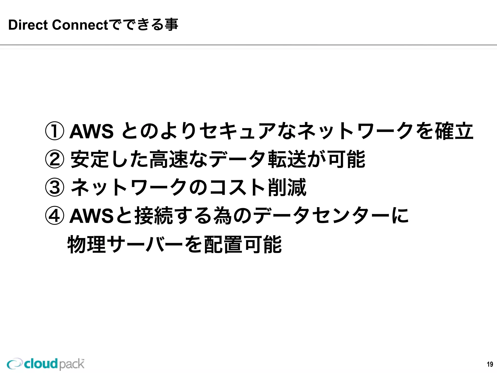 AWS  Direct  Connectでできる事  
19
①  AWS  とのよりセキュアなネットワークを確⽴立立
②  安定した⾼高速なデータ転送が可能
③  ネットワークのコスト削減
④  AWSと接続する為のデータセンターに
        物理理サーバーを配置可能
 